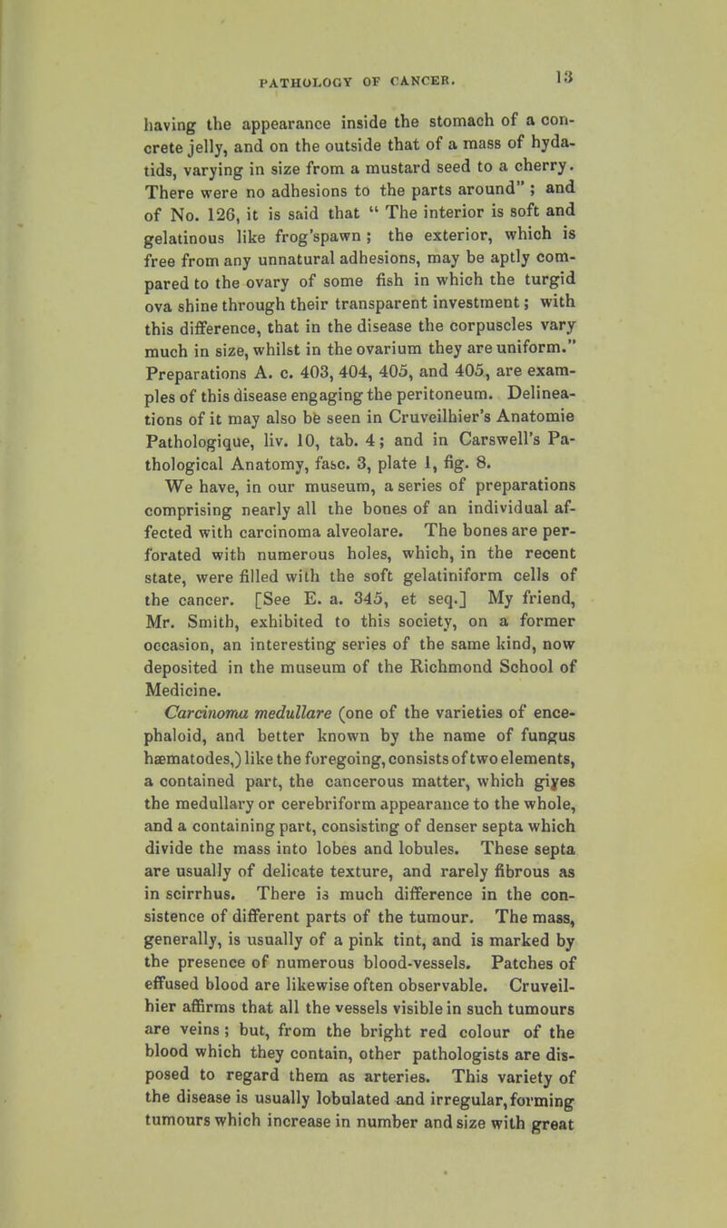 having the appearance inside the stomach of a con- crete jelly, and on the outside that of a mass of hyda- tids, varying in size from a mustard seed to a cherry. There vrere no adhesions to the parts around ; and of No. 126, it is said that  The interior is soft and gelatinous like frog'spawn ; the exterior, which is free from any unnatural adhesions, may be aptly com- pared to the ovary of some fish in which the turgid ova shine through their transparent investment; with this difference, that in the disease the corpuscles vary much in size, whilst in the ovarium they are uniform. Preparations A. c. 403, 404, 405, and 405, are exam- ples of this disease engaging the peritoneum. Delinea- tions of it may also bfe seen in Cruveilhier's Anatomie Pathologique, liv. 10, tab. 4; and in Carswell's Pa- thological Anatomy, fasc. 3, plate 1, fig. 8. We have, in our museum, a series of preparations comprising nearly all the bones of an individual af- fected with carcinoma alveolare. The bones are per- forated with numerous holes, which, in the recent state, were filled with the soft gelatiniform cells of the cancer. [See E. a. 345, et seq.] My friend, Mr. Smith, exhibited to this society, on a former occasion, an interesting series of the same kind, now deposited in the museum of the Richmond School of Medicine. Carcinoma medullare (one of the varieties of ence- phaloid, and better known by the name of fungus haematodes,) like the foregoing, consists of two elements, a contained part, the cancerous matter, which giyes the medullary or cerebriforra appearance to the whole, and a containing part, consisting of denser septa which divide the mass into lobes and lobules. These septa are usually of delicate texture, and rarely fibrous as in scirrhus. There is much difference in the con- sistence of different parts of the tumour. The mass, generally, is usually of a pink tint, and is marked by the presence of numerous blood-vessels. Patches of effused blood are likewise often observable. Cruveil- hier affirms that all the vessels visible in such tumours are veins ; but, from the bright red colour of the blood which they contain, other pathologists are dis- posed to regard them as arteries. This variety of the disease is usually lobulated and irregular, forming tumours which increase in number and size with great