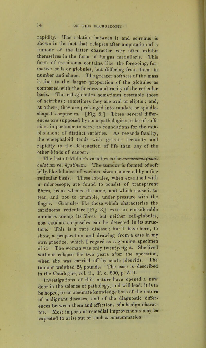 rapidity. The relation between it and acirrhus it shown in the fact that relapses after amputation of a tumour of the latter character very often exhibit themselves in the form of fungus meduUaris. This form of carcinoma contains, like the foregoing, for- mative cells or globules, but differing from them in number and shape. The greater softness of the mass is due to the larger proportion of the globules as compared with the fineness and rarity of the reticular basis. The cell-globules sometimes resemble those of scirrhus; sometimes they are oval or eliptic ; and, at others, they are prolonged into caudate or spindle- shaped corpuscles. [Fig, 5.] These several differ- ences are supposed by some pathologists to be of suffi- cient importance to serve as foundations for the esta- blishment of distinct varieties. As regards fatality, the encephaloid tends with greater certainty and rapidity to the destruction of life than any of the other kinds of cancer. The last of Miiller's varieties is the carcinoma fasci- culatum vel hyalinum. The tumour is formed of soft jelly-like lobules of various sizes connected by a fine reticular basis. These lobules, when examined with a microscope, are found to consist of transparent fibres, from whence its name, and which cause it to tear, and not to crumble, under pressure with the finger. Granules like those which characterise the carcinoma reticulare [Fig. 3,] exist in considerable numbers among its fibres, but neither cell-globules, no» caudate corpuscles can be detected in its struc- ture. This is a rare disease; but I have here, to show, a preparation and drawing from a case in my own practice, which I regard as a genuine specimen of it. The woman was only twenty-eight. She lived without relapse for two years after the operation, when she was carried off by acute pleuritis. The tumour weighed 2^ pounds. The case is described in the Catalogue, vol. ii., F. c. 800, p. 519. Investigations of this nature have opened a new door in the science of pathology, and will lead, it is to be hoped, to an accurate knowledge both of the nature of malignant diseases, and of the diagnostic differ- ences between them and affections of a benign charac- ter. Most important remedial improvements may be •xpected to arise out of such a consummation,