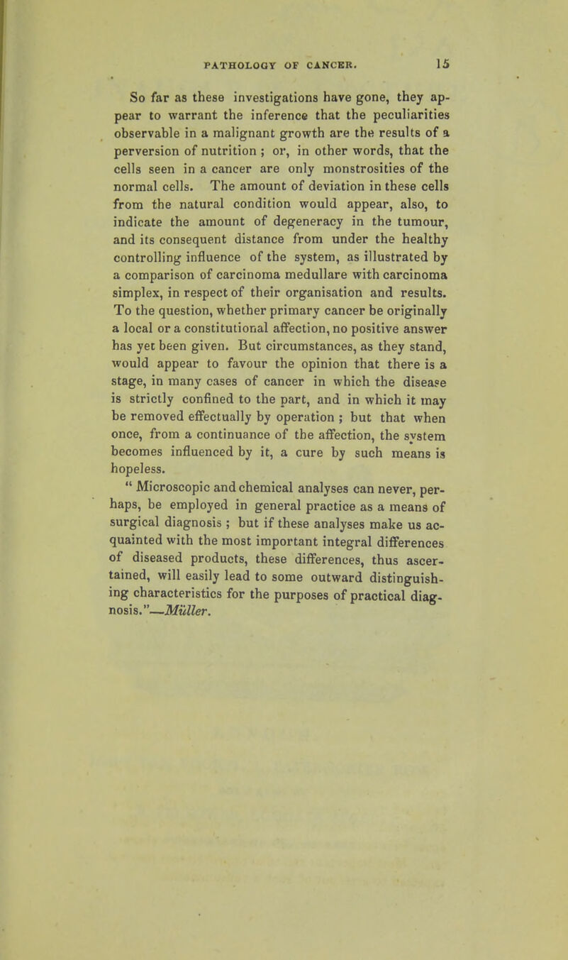 So far as these investigations have gone, they ap- pear to warrant the inference that the peculiarities observable in a malignant growth are the results of a perversion of nutrition ; or, in other words, that the cells seen in a cancer are only monstrosities of the normal cells. The amount of deviation in these cells from the natural condition would appear, also, to indicate the amount of degeneracy in the tumour, and its consequent distance from under the healthy controlling influence of the system, as illustrated by a comparison of carcinoma medullare with carcinoma simplex, in respect of their organisation and results. To the question, whether primary cancer be originally a local or a constitutional affection, no positive answer has yet been given. But circumstances, as they stand, would appear to favour the opinion that there is a stage, in many cases of cancer in which the disease is strictly confined to the part, and in which it may be removed effectually by operation ; but that when once, from a continuance of the affection, the system becomes influenced by it, a cure by such means is hopeless.  Microscopic and chemical analyses can never, per- haps, be employed in general practice as a means of surgical diagnosis ; but if these analyses make us ac- quainted with the most important integral differences of diseased products, these differences, thus ascer- tained, will easily lead to some outward distinguish- ing characteristics for the purposes of practical diag- nosis.—Muller.