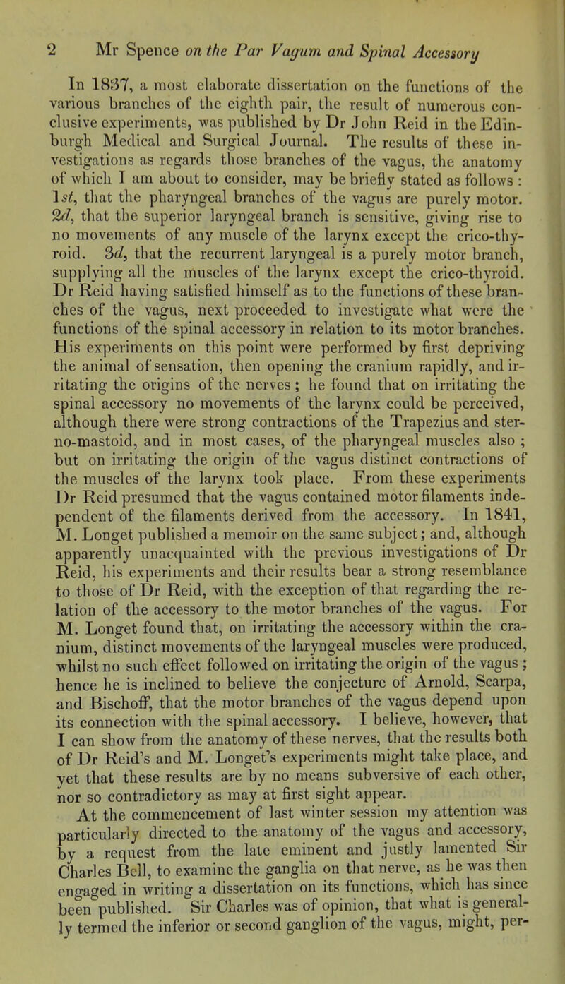 In 1837, a most elaborate dissertation on the functions of the various branches of the eighth pair, the result of numerous con- clusive experiments, was published by Dr John Reid in the Edin- burgh Medical and Surgical Journal. The results of these in- vestigations as regards those branches of the vagus, the anatomy of which I am about to consider, may be briefly stated as follows : Ist, that the pharyngeal branches of the vagus are purely motor. 2^/, that the superior laryngeal branch is sensitive, giving rise to BO movements of any muscle of the larynx except the crico-thy- roid. 3c?, that the recurrent laryngeal is a purely motor branch, supplying all the muscles of the larynx except the crico-thyroid. Dr Reid having satisfied himself as to the functions of these bran- ches of the vagus, next proceeded to investigate what were the functions of the spinal accessory in relation to its motor branches. His experiments on this point were performed by first depriving the animal of sensation, then opening the cranium rapidly, and ir- ritating the origins of the nerves; he found that on irritating the spinal accessory no movements of the larynx could be perceived, although there were strong contractions of the Trapezius and ster- no-mastoid, and in most cases, of the pharyngeal muscles also ; but on irritating the origin of the vagus distinct contractions of the muscles of the larynx took place. From these experiments Dr Reid presumed that the vagus contained motor filaments inde- pendent of the filaments derived from the accessory. In 1841, M. Longet published a memoir on the same subject; and, although apparently unacquainted with the previous investigations of Dr Reid, his experiments and their results bear a strong resemblance to those of Dr Reid, with the exception of that regarding the re- lation of the accessory to the motor branches of the vagus. For M. Longet found that, on irritating the accessory within the cra- nium, distinct movements of the laryngeal muscles were produced, whilst no such effect followed on irritating the origin of the vagus ; hence he is inclined to believe the conjecture of Arnold, Scarpa, and Bischoff, that the motor branches of the vagus depend upon its connection with the spinal accessory. I believe, however, that I can show from the anatomy of these nerves, that the results both of Dr Reid's and M. Longet's experiments might take place, and yet that these results are by no means subversive of each other, nor so contradictory as may at first sight appear. At the commencement of last winter session my attention was particularly directed to the anatomy of the vagus and accessory, by a request from the laie eminent and justly lamented Sir Charles Bell, to examine the ganglia on that nerve, as he was then engaged in writing a dissertation on its functions, which has since been published. Sir Charles was of opinion, that what is general- ly termed the inferior or second ganglion of the vagus, might, per-