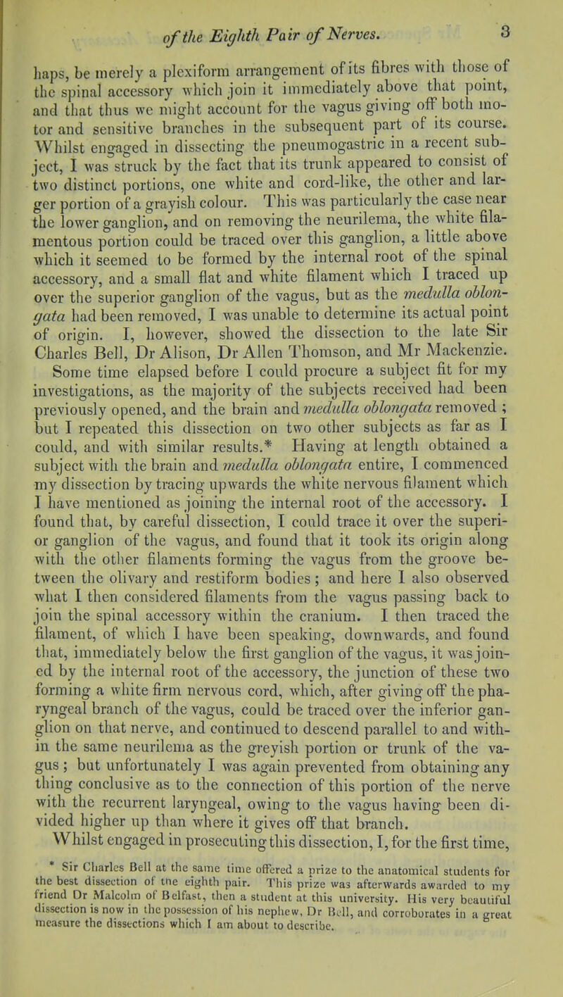 haps, be merely a plexiform arrangement of its fibres with those of the spinal accessory which join it immediately above that pomt, and that thus we might account for the vagus giving off both mo- tor and sensitive branches in the subsequent part of its course. Whilst engaged in dissecting the pneumogastric in a recent sub- ject, I was struck by the fact that its trunk appeared to consist of two distinct portions, one white and cord-like, the other and lar- ger portion of a grayish colour. This was particularly the case near the lower ganglion, and on removing the neurilema, the white fila- mentous portion could be traced over this ganglion, a little above which it seemed to be formed by the internal root of the spinal accessory, and a small flat and white filament which I traced up over the superior ganglion of the vagus, but as the medulla oblon- gata had been removed, I was unable to determine its actual point of origin. I, however, showed the dissection to the late Sir Charles Bell, Dr Alison, Dr Allen Thomson, and Mr Mackenzie. Some time elapsed before 1 could procure a subject fit for my investigations, as the majority of the subjects received had been previously opened, and the brain a,ndmedulla oblongata remoyed ; but I repeated this dissection on two other subjects as far as I could, and with similar results.* Having at length obtained a subject with the brain mdmedulla oblongata entire, I commenced my dissection by tracing upwards the white nervous filament which I have mentioned as joining the internal root of the accessory. I found that, by careful dissection, I could trace it over the superi- or ganglion of the vagus, and found that it took its origin along with the other filaments forming the vagus from the groove be- tween the olivary and restiform bodies; and here 1 also observed what I then considered filaments from the vagus passing back to join the spinal accessory within the cranium. I then traced the filament, of which I have been speaking, downwards, and found that, immediately below the first ganglion of the vagus, it wasjoin- ed by the internal root of the accessory, the junction of these two forming a white firm nervous cord, which, after giving off the pha- ryngeal branch of the vagus, could be traced over the inferior gan- glion on that nerve, and continued to descend parallel to and with- in the same neurilema as the greyish portion or trunk of the va- gus ; but unfortunately I was again prevented from obtaining any thing conclusive as to the connection of this portion of the nerve with the recurrent laryngeal, owing to the vagus having been di- vided higher up than where it gives olf that branch. Whilst engaged in prosecuting this dissection, I, for the first time, Sir Charles Bell at the same time offered a prize to the anatomical students for the best dissection of tne eighth pair. Tliis prize was afterwards awarded to my friend Or Malcohn of Belfast, then a student at this university. His very beautiful dissection is now in ihc possession of his nephew, Dr Boll, and corroborates in a great measure the dissections which I am about to describe.