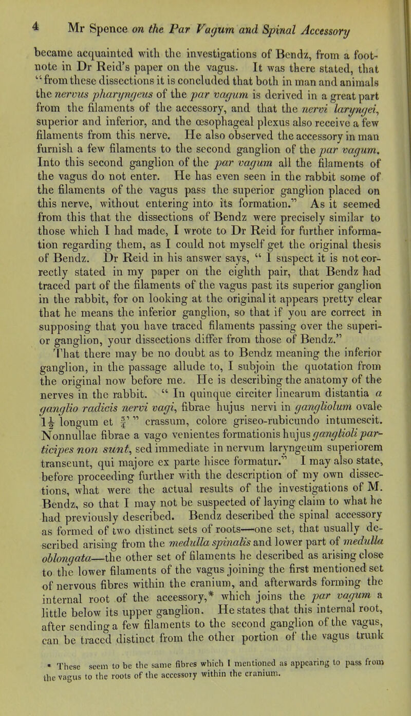 became acquainted with the investigations of Bendz, from a foot- note in Dr Reid's paper on the vagus. It was there staled, that from these dissections it is concluded that both in man and animals the nervus pharyngcus of the par vacjuni is derived in a great part from the filaments of the accessory, and that the nervi laryngei, superior and inferior, and the oesophageal plexus also receive a few filaments from this nerve. He also observed the accessory in man furnish a few filaments to the second ganglion of the par vagum. Into this second ganglion of the par vagum all the filaments of the vagus do not enter. He has even seen in the rabbit some of the filaments of the vagus pass the superior ganglion placed on this nerve, without entering into its formation. As it seemed from this that the dissections of Bendz were precisely similar to those which I had made, I wrote to Dr Reid for further informa- tion regarding them, as I could not myself get the original thesis of Bendz. Dr Reid in his answer says,  1 suspect it is not cor- rectly stated in my paper on the eighth pair, that Bendz had traced part of the filaments of the vagus past its superior ganglion in the rabbit, for on looking at the original it appears pretty clear that he means the inferior ganglion, so that if you are correct in supposing that you have traced filaments passing over the superi- or ganglion, your dissections differ from those of Bendz. That there may be no doubt as to Bendz meaning the inferior ganglion, in the passage allude to, I subjoin the quotation from the original now before me. He is describing the anatomy of the nerves in the rabbit.  In quinque circiter linearum distantia a ganglia radicis nervi vagi, fibrae hujus nervi in gangliolum ovale 1^ longum et f  crassum, colore griseo-rubicundo inturaescit. Nonnullae fibrae a vago vcnientes formationis hujus^ar«//2o/zj9ar- ticipes non sunt, sed immediate in nervum laryngeum superiorem transeunt, qui majore ex parte hisce formatur. I may also state, before proceeding further with the description of my own dissec- tions, what were the actual results of the investigations of M. Bendz, so that I may not be suspected of laying claim to what he had previously described. Bendz described the spinal accessory as formed of two distinct sets of roots—one set, that usually de- scribed arising from the medulla spinalis and lower part of medulla oblongata the other set of filaments he described as arising close to the lower filaments of the vagus joining the first mentioned set of nervous fibres within the cranium, and afterwards forming the internal root of the accessory,* which joins the par vagum a little below its upper ganglion. He states that this internal root, after sending a few filaments to the second ganglion of the vagus, can be traced distinct from the other portion of the vagus trunk • These seem to be the same fibres which I mentioned as appearing to pass from the vaus to the roots of the accessory within the cranium.