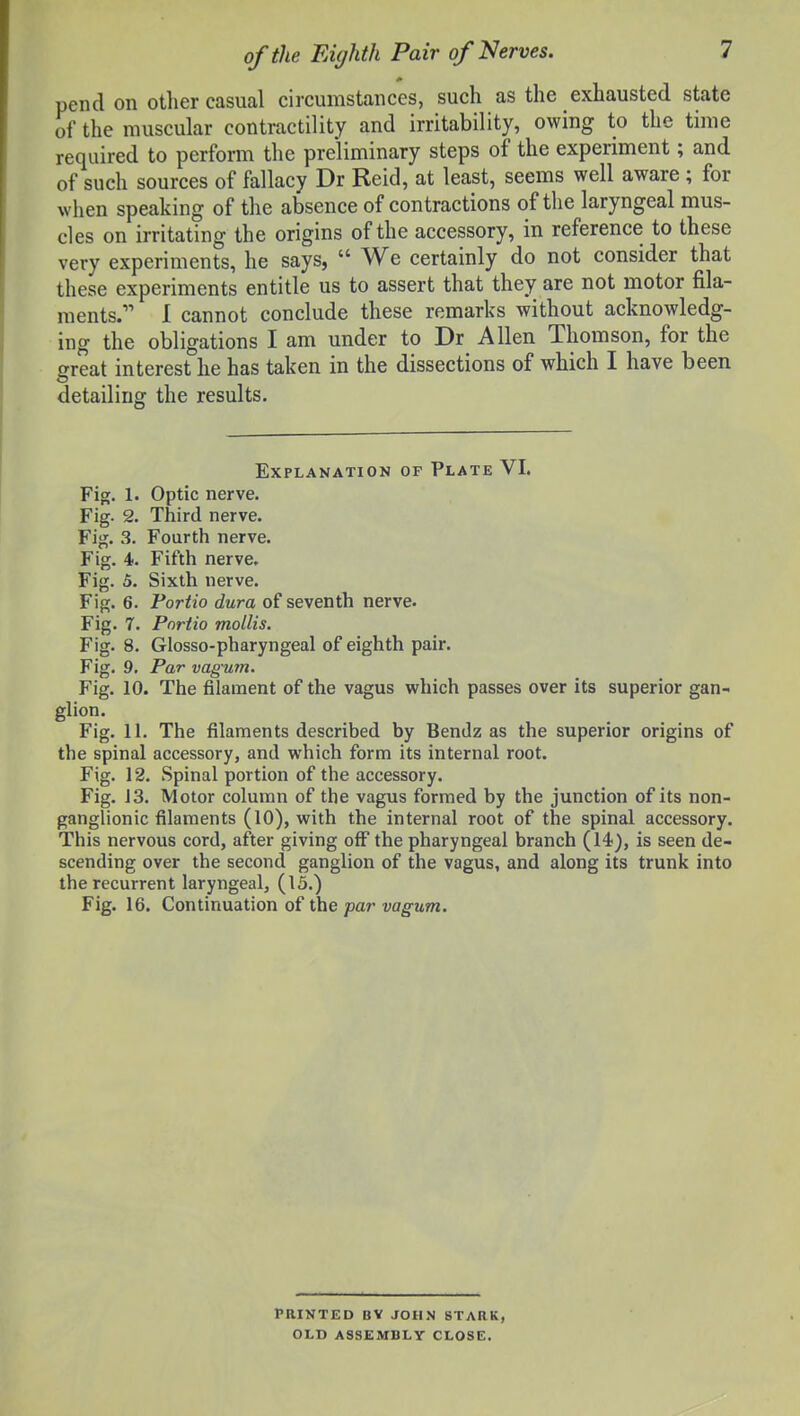 pend on other casual circumstances, such as the exhausted state of the muscular contractility and irritability, owing to the time required to perform the preliminary steps of the experiment; and of such sources of fallacy Dr Reid, at least, seems well aware ; for when speaking of the absence of contractions of the laryngeal mus- cles on irritating the origins of the accessory, in reference to these very experiments, he says,  We certainly do not consider that these experiments entitle us to assert that they are not motor fila- ments. 1 cannot conclude these remarks without acknowledg- ing the obligations I am under to Dr Allen Thomson, for the ffreat interest he has taken in the dissections of which I have been detailing the results. Explanation of Plate VI. Fig. 1. Optic nerve. Fig. 2. Third nerve. Fig. 3. Fourth nerve. Fig. 4. Fifth nerve. Fig. 5. Sixth nerve. Fig. 6. Fortio dura of seventh nerve. Fig. 7. Portia mollis. Fig. 8. Glosso-pharyngeal of eighth pair. Fig. 9. Par vagum. Fig. 10. The filament of the vagus which passes over its superior gan- glion. Fig. 11. The filaments described by Bendz as the superior origins of the spinal accessory, and which form its internal root. Fig. 12. Spinal portion of the accessory. Fig. 13. Motor column of the vagus formed by the junction of its non- ganglionic filaments (10), with the internal root of the spinal accessory. This nervous cord, after giving off the pharyngeal branch (14), is seen de- scending over the second ganglion of the vagus, and along its trunk into the recurrent laryngeal, (15.) Fig. 16. Continuation of the par vagum. PRINTED BV JOHN STARK, OLD ASSEMBLY CLOSE.