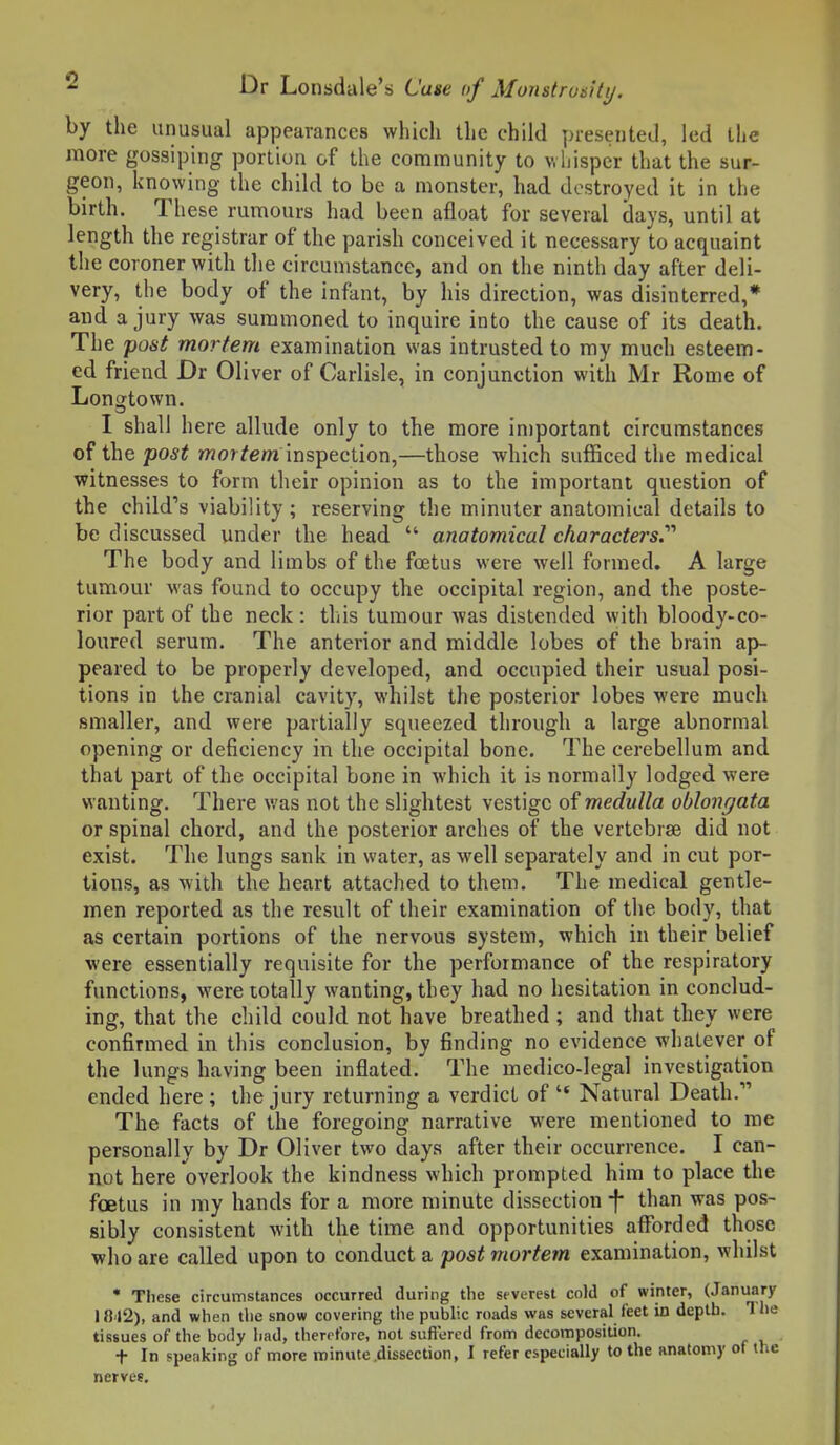 by the unusual appearances which the child presented, led the more gossiping portion of the community to whisper that the sur- geon, knowing the child to be a monster, had destroyed it in the birth. These rumours had been afloat for several days, until at length the registrar of the parish conceived it necessary to acquaint the coroner with the circumstance, and on the ninth day after deli- very, the body of the infant, by his direction, was disinterred,* and a jury was summoned to inquire into the cause of its death. The post mortem examination was intrusted to my much esteem- ed friend Dr Oliver of Carlisle, in conjunction with Mr Rome of Longtown. I shall here allude only to the more important circumstances of thepo5^ wor/e/n inspection,—those which sufficed the medical witnesses to form their opinion as to the important question of the child's viability; reserving the minuter anatomical details to be discussed under the head  anatomical characters.'''' The body and limbs of the foetus were well formed, A large tumour was found to occupy the occipital region, and the poste- rior part of the neck : this tumour was distended with bloody-co- loured serum. The anterior and middle lobes of the brain ap- peared to be properly developed, and occupied their usual posi- tions in the cranial cavity, whilst the posterior lobes were much smaller, and were partially squeezed through a large abnormal opening or deficiency in the occipital bone. The cerebellum and that part of the occipital bone in which it is normally lodged were wanting. There v/as not the slightest vestige of medulla oblongata or spinal chord, and the posterior arches of the vertebrae did not exist. The lungs sank in water, as well separately and in cut por- tions, as with the heart attached to them. The medical gentle- men reported as the result of their examination of the body, that as certain portions of the nervous system, which in their belief were essentially requisite for the performance of the respiratory functions, were totally wanting, they had no hesitation in conclud- ing, that the child could not have breathed; and that they were confirmed in this conclusion, by finding no evidence whatever of the lungs having been inflated. The medico-legal investigation ended here; the jury returning a verdict of  Natural Death. The facts of the foregoing narrative were mentioned to me personally by Dr Oliver two days after their occurrence. I can- not here overlook the kindness which prompted him to place the foetus in my hands for a more minute dissection ^ than was pos- sibly consistent with the time and opportunities afforded those who are called upon to conduct a post mortem examination, whilst • These circumstances occurred during the severest cold of winter, (January IB42), and when tlie snow covering i\\e public roads was several feet in depth. Tlie tissues of the body had, therrfore, not sufi'ered from decomposition, t In ppenking of more minute .dissection, I refer especially to the anatomy of the nerves.