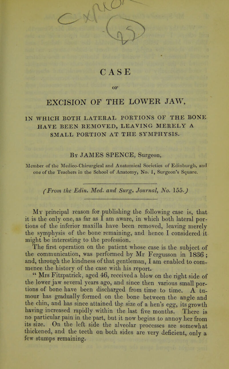 CASE OF EXCISION OF THE LOWER JAW, IN WHICH BOTH LATERAL PORTIONS OF THE BONE HAVE BEEN REMOVED, LEAVING MERELY A SMALL PORTION AT THE SYMPHYSIS. By JAMES SPENCE, Surgeon, Member of the Medico-Chirurgical and Anatomical Societies of Edinburgh, and one of the Teachers in the School of Anatomy, No. I, Surgeon's Square. (From the Edin. Med. and Surg. Journaly No. 155.J My principal reason for publishing the following case is, that it is the only one, as far as I am aware, in which both lateral por- tions of the inferior maxilla have been removed, leaving merely the symphysis of the bone remaining, and hence I considered it might be interesting to the profession. The first operation on the patient whose case is the subject of the communication, was performed by Mr Fergusson in 1836 ; and, through the kindness of that gentleman, I am enabled to com- mence the history of the case with his report.  Mrs Fitzpatrick, aged 46, received a blow on the right side of the lower jaw several years ago, and since then various small por- tions of bone have been discharged from time to time. A tu- mour has gradually formed on the bone between the angle and the chin, and has since attained the size of a hen's egg, its growth having increased rapidly within the last five months. There is no particular pain in the part, but it now begins to annoy her from its size. On the left side the alveolar processes are somewhat thickened, and the teeth on both sides are very deficient, only a few stumps remaining.