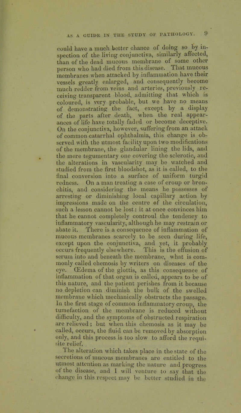 could have a much better chance of doing so by in- spection of the living conjunctiva, similarly affected, than of the dead mucous membrane of some other person who had died from this disease. That mucous membranes when attacked by inflammation have their vessels greatly enlarged, and consequently become much redder from veins and arteries, previously re- ceiving transparent blood, admitting that which is coloured, is very probable, but we have no means of demonstrating the fact, except by a display of the parts after death, when the real appear- ances of life have totally fadod or become deceptive. On the conjunctiva, however, suffering from an attack of common catarrhal ophthalmia, this change is ob- served with the utmost facility upon two modifications of the membrane, the glandular lining the lids, and the mere tegumentary one covering the sclerotic, and the alterations in vascularity may be watched and studied from the first bloodshot, as it is called, to the final conversion into a surface of imiform turgid redness. On a man treating a case of croup or bron- chitis, and considering the means he possesses of arresting or diminishing local capillary action by impressions made on the centre of the circulation, such a lesson cannot be lost: it at once convinces him that he cannot completely controul the tendency to inflammatory vascularity, although he may restrain or abate it. There is a consequence of inflammation of mucous membranes scarcely to be seen during life, except upon the conjunctiva, and yet, it probably occurs frequently elsewhere. This is the effusion of serum into and beneath the membrane, what is com- monly called chemosis by writers on diseases of the eye. (Edema of the glottis, as this consequence of inflammation of that organ is called, appears to be of this nature, and the patient perishes from it because no depletion can diminish the bulk of the swelled membrane which mechanically obstructs the passage. In the first stage of common inflammatory croup, the tumefaction of the membrane is reduced without difficulty, and the symptoms of obstructed respiration are relieved; but when this chemosis as it may be called, occurs, the fluid can be removed by absorption only, and this process is too slow to afford the requi- site relief. The alteration which takes place in the state of the secretions of mucou.s membranes are entitled to the utmost attention as marking the nature and progress of the disease, and 1 will venture to say that the change in this respect may be better studied in the