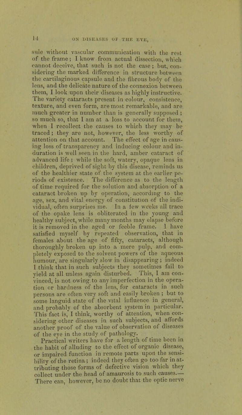 u sule without vascular communicatiou with the rest of the frame; I know from actual dissection, which cannot deceive, that such is not the case ; but, con- sidering the marked difference in structure hetwi-en the cartilaginous capsule and the fibrous body of the lens, and the delicate nature of the connexion between them, I look upon their diseases as highly instructive. The variety cataracts present in colour, consistence, texture, and even form, are most remarkable, and are much greater in number than is generally supposed ; so much so, that I am at a loss to account for them, when I recollect the causes to which they may be traced ; they are not, however, the less worthy of attention on that account. The effect of age in caus- ing loss of transparency and inducing colour and in- duration is well seen in the hard, amber cataract of advanced life : while the soft, watery, opaque lens in children, deprived of sight by this disease, reminds us of the healthier state of the system at the earlier pe- riods of existence. The difference as to the length of time required for the solution and absorption of a cataract broken up by operation, accorduig to the age, sex, and vital energy of constitution of the indi- vidual, often surprises me. In a few weeks all trace of the opake lens is obliterated in the young and healthy subject, while many months may elapse before it is removed in the aged or feeble frame. 1 have satisfied myself by repeated observation, that in females abcmt the age of fifty, cataracts, although thoroughly broken up into a mere pulp, and com- pletely exposed to the solvent powers of the aqueous iiumour, are singularly slow in disappearing ; indeed I think that in such subjects they sometimes fail to yield at all unless again disturbed. This, I am con- vinced, is not owing to any imperfection in the opera- tion or hardness of the lens, for cataracts in such persons are often very soft and easily broken ; but to some languid state of the vital influence in general, and probably of the absorbent system in ijarticular. This fact is, I think, worthy of attention, when con- sidering other diseases in such subjects, and affords another proof of the value of observation of diseases of the eye in the study of pathology. Practical writers have for a length of time been in the habit of alluding to the effect of organic disease, or impaired function in remote parts upon the sensi- bility of the retina; indeed they often go too far in at- tributing those forms of defective vision which they collect under the head of amaurosis to such causes— There can, however, be no doubt that the optic nerve