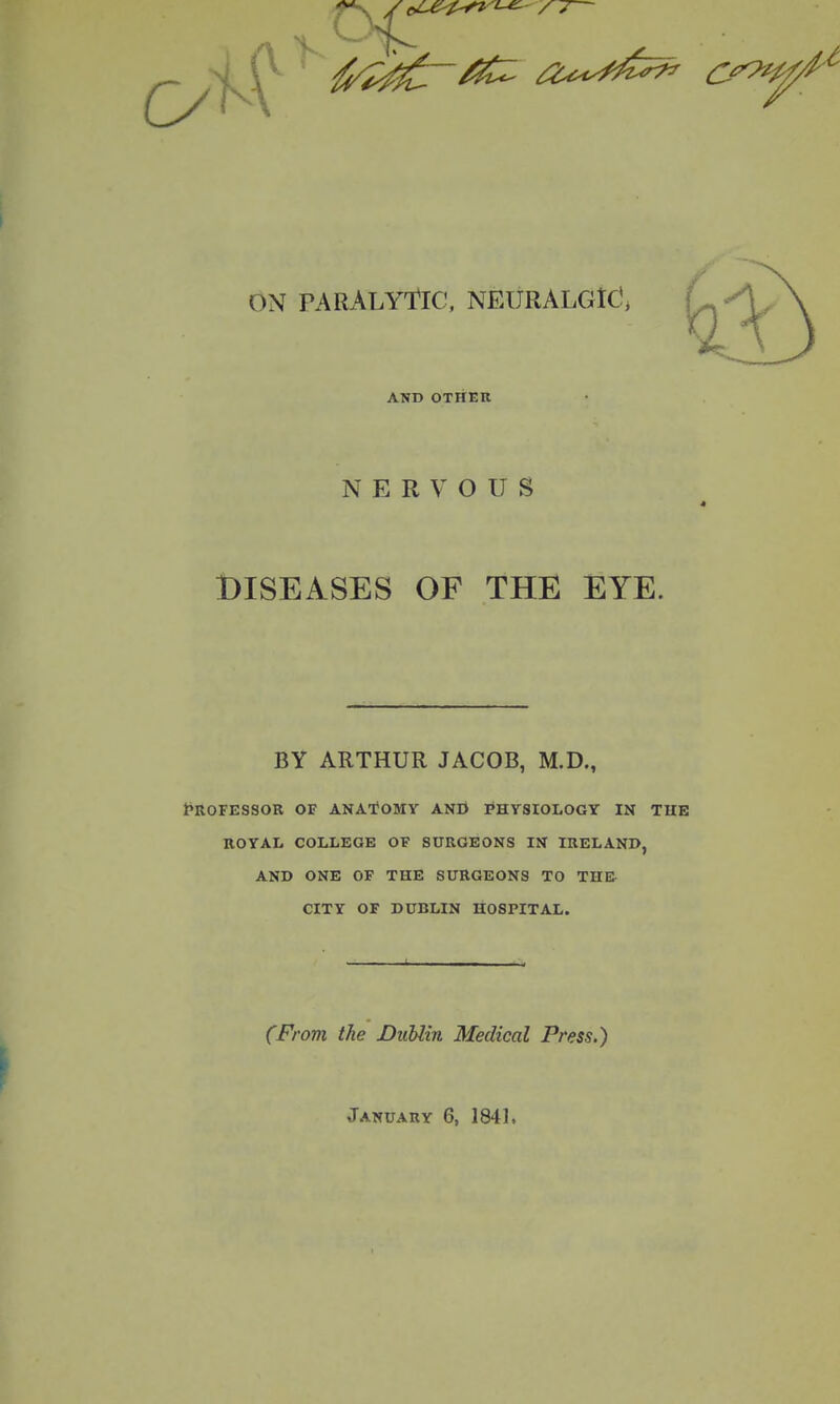 AND OTHER NERVOUS DISEASES OF THE EYE. BY ARTHUR JACOB, M.D., t'RorESSOR OF ANATOMY AND PHYSIOLOGY IN THE KOTAL COLLEGE OF SURGEONS IN IRELAND, AND ONE OF THE SURGEONS TO THE CITY OF DUBLIN HOSPITAL. (From the Dublin Medical Press.) January 6, 1841.