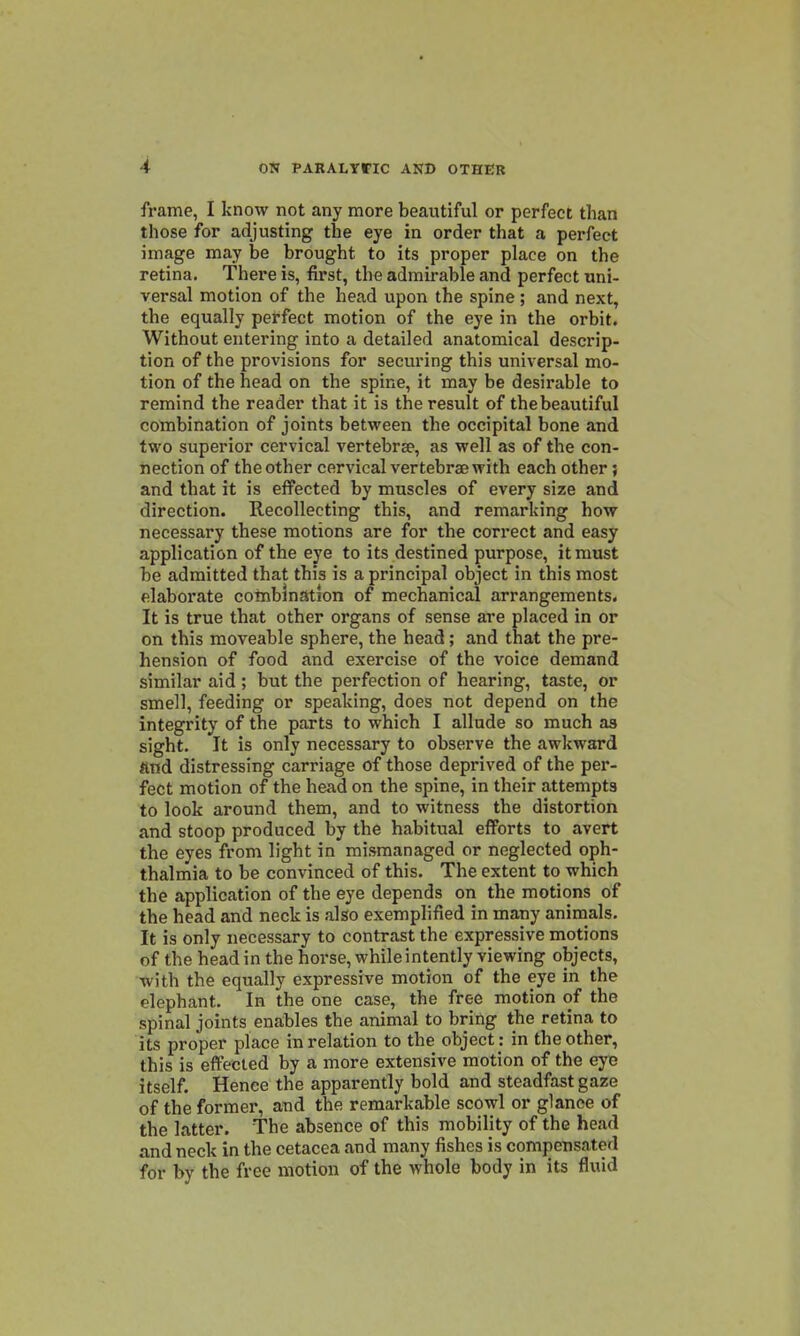 frame, I know not any more beautiful or perfect than those for adjusting the eye in order that a perfect image may be brought to its proper place on the retina. There is, first, the admirable and perfect uni- versal motion of the head upon the spine ; and next, the equally perfect motion of the eye in the orbit. Without entering into a detailed anatomical descrip- tion of the provisions for securing this universal mo- tion of the head on the spine, it may be desirable to remind the reader that it is the result of thebeautiful combination of joints between the occipital bone and two superior cervical vertebrae, as well as of the con- nection of the other cervical vertebrae with each other; and that it is effected by muscles of every size and direction. Recollecting this, and remarking how necessary these motions are for the correct and easy application of the eye to its destined purpose, it must be admitted that this is a principal object in this most elaborate combination of mechanical arrangements. It is true that other organs of sense are placed in or on this moveable sphere, the head; and that the pre- hension of food and exercise of the voice demand similar aid ; but the perfection of hearing, taste, or smell, feeding or speaking, does not depend on the integrity of the parts to which I allude so much as sight. It is only necessary to observe the awkward find distressing carriage of those deprived of the per- fect motion of the head on the spine, in their attempts to look around them, and to witness the distortion and stoop produced by the habitual efforts to avert the eyes from light in mismanaged or neglected oph- thalmia to be convinced of this. The extent to which the application of the eye depends on the motions of the head and neck is also exemplified in many animals. It is only necessary to contrast the expressive motions of the head in the horse, while intently viewing objects, with the equally expressive motion of the eye in the elephant. In the one case, the free motion of the spinal joints enables the animal to bring the retina to its proper place in relation to the object : in the other, this is effected by a more extensive motion of the eye itself. Hence the apparently bold and steadfast gaze of the former, and the remarkable scowl or glance of the latter. The absence of this mobility of the head and neck in the cetacea and many fishes is compensated for by the free motion of the whole body in its fluid