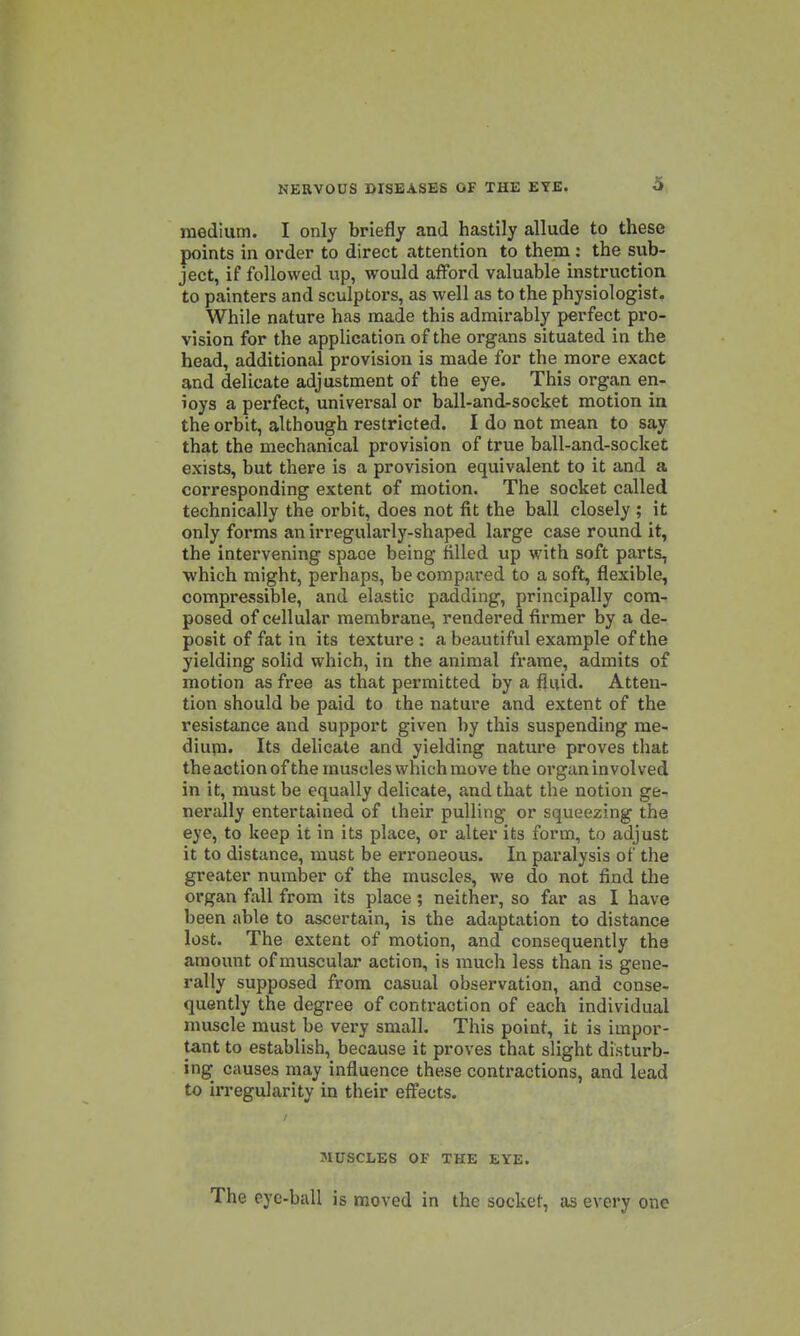 medium. I only briefly and hastily allude to these points in order to direct attention to them : the sub- ject, if followed up, would afford valuable instruction to painters and sculptors, as well as to the physiologist. While nature has made this admirably perfect pro- vision for the application of the organs situated in the head, additional provision is made for the more exact and delicate adjustment of the eye. This organ en- ioys a perfect, universal or ball-and-socket motion in the orbit, although restricted. I do not mean to say that the mechanical provision of true ball-and-socket exists, but there is a provision equivalent to it and a corresponding extent of motion. The socket called technically the orbit, does not fit the ball closely ; it only forms an irregularly-shaped large case round it, the intervening space being filled up with soft parts, ■which might, perhaps, be compared to a soft, flexible, compressible, and elastic padding, principally com- posed of cellular membrane, rendered firmer by a de- posit of fat in its texture : a beautiful example of the yielding solid which, in the animal frame, admits of motion as free as that permitted by a fluid. Atten- tion should be paid to the nature and extent of the resistance and support given by this suspending me- diupi. Its delicate and yielding nature proves that the action ofthe muscles which move the organ involved in it, must be equally delicate, and that the notion ge- nerally entertained of their pulling or squeezing the eye, to keep it in its place, or alter its form, to adjust it to distance, must be erroneous. In paralysis of the greater number of the muscles, we do not find the organ fall from its place; neither, so far as I have been able to ascertain, is the adaptation to distance lost. The extent of motion, and consequently the amount of muscular action, is much less than is gene- rally supposed from casual observation, and conse- quently the degree of contraction of each individual nmscle must be very small. This point, it is impor- tant to establish, because it proves that slight disturb- ing causes may influence these contractions, and lead to irregularity in their effects. MUSCLES Ol- THE EYE. The eye-ball is moved in the socket, as every one