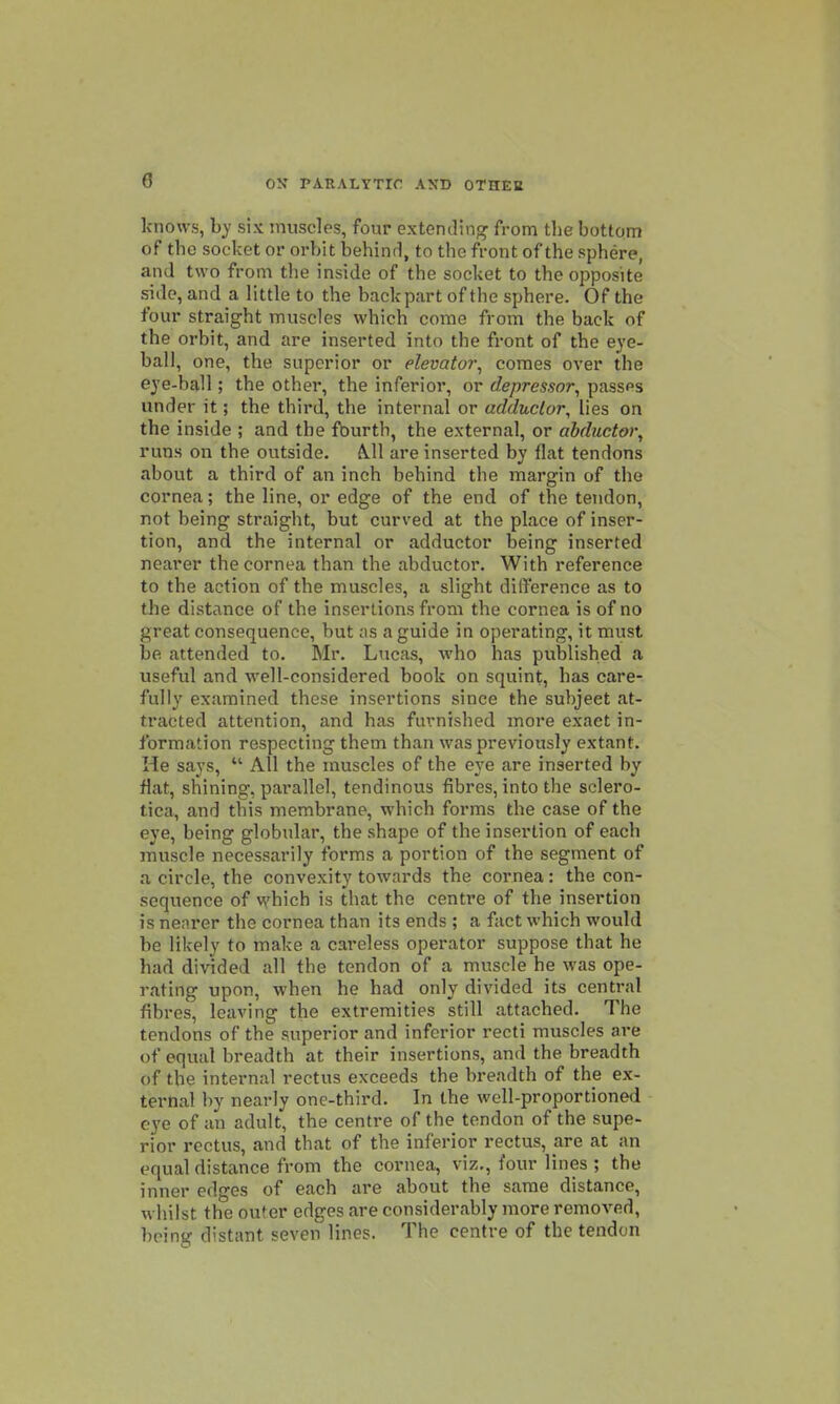 knows, hy six muscles, four extending from the bottom of the socket or orbit laehinrl, to the front of the sphere, and two from the inside of the socket to the ojjposite side, and a little to the backpart of the sphere. Of the four straight muscles which come from the back of the orbit, and are inserted into the front of the eye- ball, one, the superior or elevator, comes over the e3'e-ball; the other, the inferior, or depressor, passes under it; the third, the internal or adductor, lies on the inside ; and the fburth, the external, or abductor, runs on the outside. A.11 are inserted by flat tendons about a third of an inch behind the margin of the cornea; the line, or edge of the end of the tendon, not being straight, but curved at the place of inser- tion, and the internal or adductor being inserted nearer the cornea than the abductor. With reference to the action of the muscles, a slight difference as to the distance of the insertions from the cornea is of no great consequence, but os a guide in operating, it must be attended to. Mr. Lucas, who has published a useful and well-considered book on squint, has care- fully examined these insertions since the subject at- tracted attention, and has furnished more exact in- formation respecting them than was previously extant. He says,  All the muscles of the eye are inserted by flat, shining, parallel, tendinous fibres, into the sclero- tica, and this membrane, which forms the case of the eye, being globular, the shape of the insertion of each muscle necessarily forms a portion of the segment of a circle, the convexity towards the cornea: the con- sequence of which is that the centre of the insertion is nearer the cornea than its ends ; a fact which would be likely to make a careless operator suppose that he had divided all the tendon of a muscle he was ope- rating upon, -when he had only divided its central fibres, leaving the extremities still attached. The tendons of the superior and inferior recti muscles are of equal breadth at their insertions, and the breadth of the internal rectus exceeds the breadth of the ex- ternal by nearly one-third. In the well-proportioned eye of an adult, the centre of the tendon of the supe- rior rectus, and that of the inferior rectus, are at an equal distance from the cornea, viz., four lines ; the inner edges of each are about the same distance, whilst the outer edges are considerably more removed, being distant seven lines. The centre of the tendon