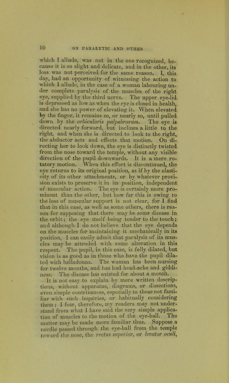 which I allude, was not in the one recognized, be- cause it is so slight and delicate, and in the other, its loss was not perceived for the same reason. I, this day, had an opportunity of witnessing the action to which I allude, in the case of a woman labouring un- der complete paralysis of the muscles of the right eye, supplied by the third nerve. The upper eye-lid is depressed as low as when the eye is closed in health, and she has no power of elevating it. When elevated by the finger, it remains so, or nearly so, until pulled down by the orbicularis palpebrarum. The eye is directed nearly forward, but inclines a little to the right, and when she is directed to look to the right, the abductor acts and effects that motion. On di- recting her to look down, the eye is distinctly twisted from the nose toward the temple, without any visible direction of the pupil downwards. It is a mere ro- tatory motion. When this effort is discontinued, the eye returns to its original position, as if by the elasti- city of its other attachments, or by whatever provi- sion exists to preserve it in its position, independent of muscular action. The eye is certainly more pro- minent than the other, but how far this is owing to the loss of muscular support is not clear, for I find that in this case, as well as some others, there is rea- son for supposing that there may be some disease in the orbit; the eye itself being tender to the touch; and although I do not believe that the eye depends on the muscles for maintaining it mechanically in its position, I can easily admit that paralj'sis of its mus- cles may be attended with some alteration in this respect. The pupil, in this case, is fully dilated, but vision is as good as in those who have the pupil dila- ted with belladonna. The woman has been nursing for twelve months, and has had head-ache and giddi- ness. The disease has existed for about a month. _ It is not easy to explain by mere written descrip- tions, without apparatus, diagrams, or dissections, even simple contrivances, especially to those not fami- liar with such inquiries, or habitually considering them ; I fear, therefore, my readers may not under- stand from what I have said the very simple applica- tion of muscles to the motion of the eye-ball. The matter may be made more familiar thus. Suppose a r.ecdle passed through the eye-ball from the temple toward the nose, the rectus superior, or levator oculi,