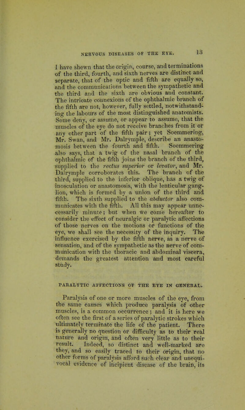 I have shewn that the origin, course, and terminations of the third, fourth, and sixth nerves are distinct and separate, that of the optic and fifth are equally so, and the communications between the sympathetic and the third and the sixth are obvious and constant. The intricate connexions of the ophthalmic branch of the fifth are not, however, fully settled, notwithstand^ ing the labours of the most distinguished anatomists. Some deny, or assume, or appear to assume, that the muscles of the eye do not receive branches from it or any other part of the fifth pair; yet Soemmering, Mr. Swan, and Mr. Dalrymple, describe an anasto- mosis between the fourth and fifth. Soemmering also says, that a twig of the nasal branch of the ophthalmic of the fifth joins the branch of the third, supplied to the rectus superior or levator^ and Mr. iDalrymple corroborates this. The branch of the third, supplied to the inferior oblique, has a twig of inosculation or anastomosis, with the lenticular gang- lion, which is formed by a union of the third and fifth. The sixth supplied to the abductor also com- municates with the fifth. All this may appear unne- cessarily minute; but when we come hereafter to consider the effect of neuralgic or paralytic aff^ections of those nerves on the motions or functions of the eye, we shall see the necessity of the inquiry. The influence exercised by the fifth nerve, as a nferve of sensation, and of the sympathetic as the nerve of com- munication with the thoracic and abdominal viscera, demands the greatest attention and most careful study. PARALYTIC AFFECTIONS OF THE EYE IK GENERAL. Paralysis of one or more muscles of the eye, from the same causes whicb produce paralysis of other muscles, is a common occurrence ; and it is here we often see the first of a series of paralytic strokes which ultimately terminate the life of the patient. There is generally no question or difficulty as to their real nature and origin, and often very little as to their result. Indeed, so distinct and well-marked Sife they, and so easily traced to their origin, that no other forms of paralysis afford such clear and unequi- vocal evidence of incipient disease of the brain, its