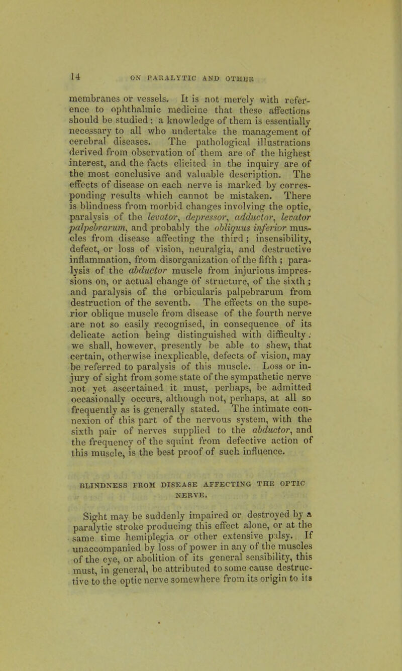 membranes or vessels. It is not merely with refer- ence to ophthalmic medicine that these affections should be studied: a knowledge of them is essentially necessary to all who undertake the management of cerebral diseases. The pathological illustrations derived from observation of them are of the highest interest, and the facts elicited in the inquiry are of the most conclusive and valuable description. The effects of disease on each nerve is marked by corres- ponding results which cannot be mistaken. There is blindness from morbid changes involving the optic, paralysis of the levator^ depressor^ adductor^ levator palpebrarum^ and probably the obliquus inferior mus- cles from disease affecting the third ; insensibility, defect, or loss of vision, neuralgia, and destructive inflammation, from disorganization of the fifth ; para- lysis of the abductor muscle from injurious impres- sions on, or actual change of structure, of the sixth ; and paralysis of the orbicularis palpebrarum from destruction of the seventh. The effects on the supe- rior oblique muscle from disease of the fourth nerve are not so easily recognised, in consequence of its delicate action being distinguished with difficulty. we shall, however, presently be able to shew, that certain, otherwise inexplicable, defects of vision, may be referred to paralysis of this muscle. Loss or in- jury of sight from some state of the sympathetic nerve not yet ascertained it must, perhaps, be admitted occasionally occurs, although not^ perhaps, at all so frequently as is generally stated. The intimate con- nexion of this part of the nervous system, with the sixth pair of nerves supplied to the abductor, and the frequency of the squint from defective action of this muscle, is the best proof of such influence. BLINDNESS FROM DISEASE AFFECTING THE OPTIC NERVE. Sight may be suddenly impaired or destroyed by a paralytic stroke producing this effect alone, or at the same time hemiplegia or other extensive p:dsy. If unaccompanied by loss of power in any of the muscles of the eye, or abolition of its general sensibility, this must, in general, bo attributed to some cause destrtic- tivc to the optic nerve somewhere from its origin to its