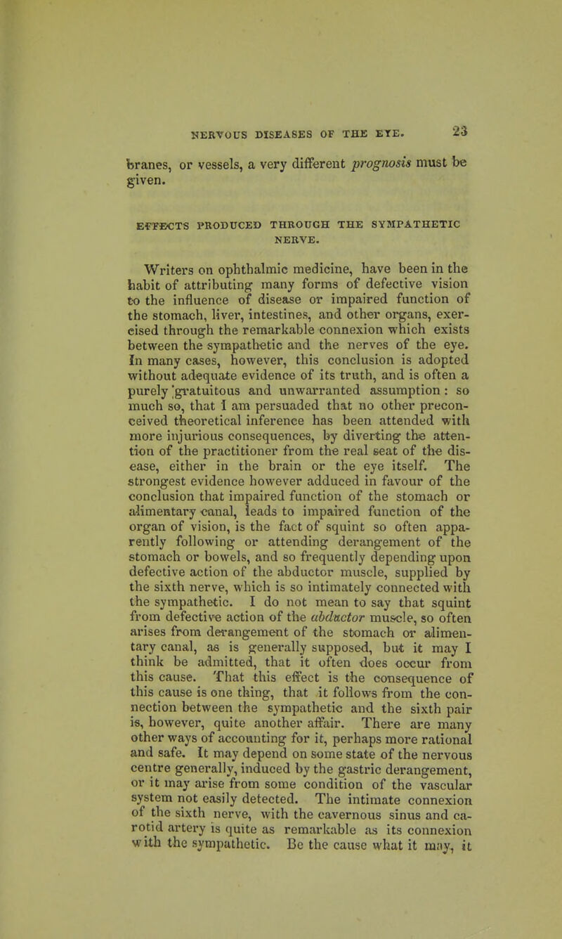 branes, or vessels, a very different prognosis must be given. EfTBCTS PRODUCED THROUGH THE SYMPATHETIC NERVE. Writers on ophthalmic medicine, have been in the habit of attributing many forms of defective vision to the influence of disease or impaired function of the stomach, liver, intestines, and other organs, exer- cised through the remarkable connexion which exists between the sympathetic and the nerves of the eye. In many cases, however, this conclusion is adopted without adequate evidence of its truth, and is often a purely 'gratuitous and unwarranted assumption: so much so, that I am persuaded that no other precon- ceived theoretical inference has been attended with more injurious consequences, by diverting the atten- tion of the practitioner from the real seat of the dis- ease, either in the brain or the eye itself. The strongest evidence however adduced in favour of the conclusion that impaired function of the stomach or alimentary canal, leads to impaired function of the organ of vision, is the fact of squint so often appa- rently following or attending derangement of the stomach or bowels, and so frequently depending upon defective action of the abductor muscle, supplied by the sixth nerve, which is so intimately connected with the sympathetic. I do not mean to say that squint from defective action of the abductor musole, so often arises from derangement of the stomach or alimen- tary canal, as is generally supposed, but it may I think be admitted, that it often does occur from this cause. That this effect is the consequence of this cause is one thing, that it follows from the con- nection between the sympathetic and the sixth pair is, however, quite another affair. There are many other ways of accounting for it, perhaps more rational and safe. It may depend on some state of the nervous centre generally, induced by the gastric derangement, or it may arise from some condition of the vascular system not easily detected. The intimate connexion of the sixth nerve, with the cavernous sinus and ca- rotid artery is quite as remarkable as its connexion with the sympathetic. Be the cause what it m.-iy, it