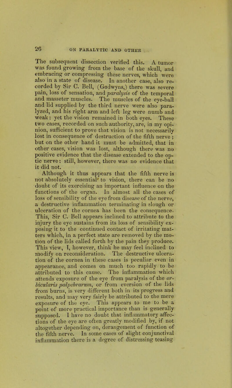 2G The subsequent dissection verified this. A tumor was found growing from the base of the skull, and embracing or compressing these nerves, which were also in a state of disease. In another case, also re- corded by Sir C. Bell, (Godwyns,) there was severe pain, loss of sensation, and parahjsis of the temporal and masseter muscles. The muscles of the eye-ball and lid supplied by the third nerve were also para- lyzed, and his right arm and left leg were numb and weak: yet the vision remained in both eyes. These two cases, recorded on such authority, are, in my opi- nion, sufficient to prove that vision is not necessarily lost in consequence of destruction of the fifth nerve ; but on the other hand it must be admitted, that in other cases, vision was lost, although there was no positive evidence that the disease extended to the op- tic nerve: still, however, there was no evidence that it did not. Although it thus appears that the fifth nerve is not absolutely essential- to vision, there can be no doubt of its exercising an important influence on the functions of the organ. In almost all the cases of loss of sensibility of the eye from disease of the nerve, a destructive inflammation terminating in slough or ulceration of the cornea has been the consequence. This, Sir C. Bell appears inclined to attribvite to the injury the eye sustains from its loss of sensibility ex- posing it to the continued contact of irritating mat- ters which, in a perfect state are removed by the mo- tion of the lids called forth by the pain they produce. This view, I, however, think he may feel inclined to modify on reconsideration. The destructive ulcera- tion of the cornea in these cases is peculiar even in appearance, and comes on much too rapidly to be attributed to this cause. The inflammation which attends exposure of the eye from paralysis of the or- bicularis jyalpebrarum^ or from eversion of the lids from burns, is very different both in its progress and results, and may very fairly be attributed to the mere exposure of the eye. This appears to me to be a point of more practical importance than is generally supposed. I have no doubt that inflammatory affec- tions of the eye are often greatly modified by, if not altogether depending on, derangement of function of the fifth nerve. In some cases of slight conjunctival inflammation there is a degree of distressing teasing