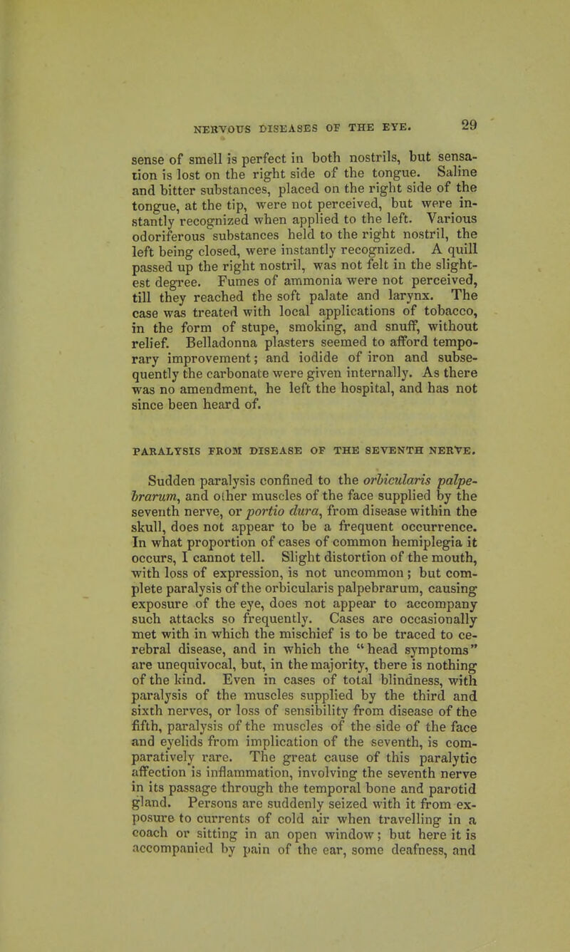 sense of smell is perfect in both nostrils, but sensa- tion is lost on the right side of the tongue. Saline and bitter substances, placed on the right side of the tongue, at the tip, were not perceived, but were^ in- stantly recognized when applied to the left. Various odoriferous substances held to the right nostril, the left being closed, were instantly recognized. A quill passed up the right nostril, was not felt in the slight- est degree. Fumes of ammonia were not perceived, till they reached the soft palate and larynx. The case was treated with local applications of tobacco, in the form of stupe, smoking, and snuflf, without relief. Belladonna plasters seemed to afford tempo- rary improvement; and iodide of iron and subse- quently the carbonate were given internally. As there was no amendment, he left the hospital, and has not since been heard of. PARALYSIS FROM DISEASE OF THE SEVENTH NERVE. Sudden paralysis confined to the orhicularis palpe- hrarum, and olher muscles of the face supplied by the seventh nerve, ov portio dura^ from disease within the skull, does not appear to be a frequent occurrence. In what proportion of cases of common hemiplegia it occurs, I cannot tell. Slight distortion of the mouth, with loss of expression, is not uncommon; but com- plete paralysis of the orbicularis palpebrarum, causing exposure of the eye, does not appear to accompany such attacks so frequently. Cases are occasionally met with in which the mischief is to be traced to ce- rebral disease, and in which the head symptoms are unequivocal, but, in the majority, there is nothing of the kind. Even in cases of total blindness, with paralysis of the muscles supplied by the third and sixth nerves, or loss of sensibility from disease of the fifth, paralysis of the muscles of the side of the face and eyelids from implication of the seventh, is com- paratively rare. The great cause of this paralytic affection is inflammation, involving the seventh nerve in its passage through the temporal bone and parotid gland. Persons are suddenly seized with it from ex- posure to currents of cold air when travelling in a coach or sitting in an open window; but here it is accompanied by pain of the ear, some deafness, and