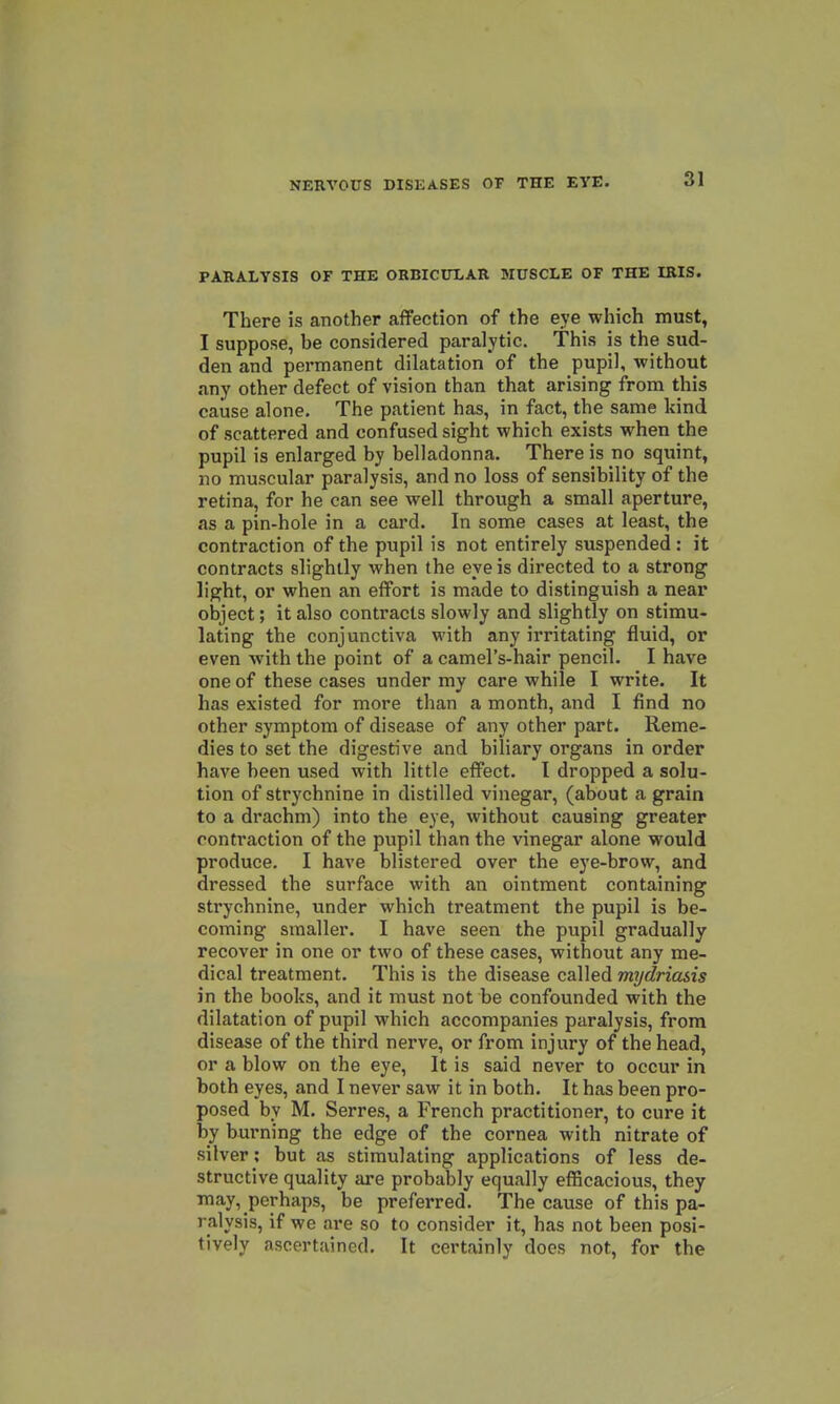 PARALYSIS OF THE ORBICDXAR MUSCLE OF THE IRIS. There is another affection of the eye which must, I suppose, be considered paralytic. This is the sud- den and permanent dilatation'of the pupil, without any other defect of vision than that arising from this cause alone. The patient has, in fact, the same kind of scattered and confused sight which exists when the pupil is enlarged by belladonna. There is no squint, no muscular paralysis, and no loss of sensibility of the retina, for he can see well through a small aperture, as a pin-hole in a card. In some cases at least, the contraction of the pupil is not entirely suspended : it contracts slightly when the eve is directed to a strong light, or when an effort is made to distinguish a near object; it also contracts slowly and slightly on stimu- lating the conjunctiva with any irritating fluid, or even with the point of a camel's-hair pencil. I have one of these cases under my care while I write. It has existed for more than a month, and I find no other symptom of disease of any other part. Reme- dies to set the digestive and biliary organs in order have been used with little effect. I dropped a solu- tion of strychnine in distilled vinegar, (about a grain to a drachm) into the eye, without causing greater contraction of the pupil than the vinegar alone would produce. I have blistered over the eye-brow, and dressed the surface with an ointment containing strychnine, under which treatment the pupil is be- coming smaller. I have seen the pupil gradually recover in one or two of these cases, without any me- dical treatment. This is the disease called mydriasis in the books, and it must not be confounded with the dilatation of pupil which accompanies paralysis, from disease of the third nerve, or from injury of the head, or a blow on the eye. It is said never to occur in both eyes, and I never saw it in both. It has been pro- posed by M. Serres, a French practitioner, to cure it by burning the edge of the cornea with nitrate of silver; but as stimulating applications of less de- structive quality are probably equally efficacious, they may, perhaps, be preferred. The cause of this pa- ralysis, if we are so to consider it, has not been posi- tively ascertained. It certainly does not, for the