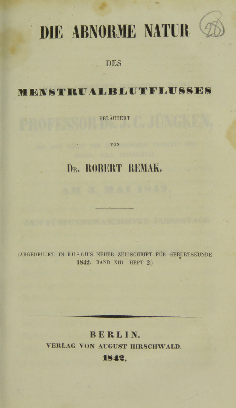 DIE ABNORME NATUR k DES MKUFSTRUAIiBliUTFEiirjSlSE» ERLÄUTERT VON Dr. ROBERT REMAK. (ABGEDRUCKT IN BUSGH'S NEUER ZEITSCHRIFT FÜR GEBURTSKUNDE 1842. BAND XIII. HEFT 2.) BERLIN. VERLAG VON AUGUST IIIRSCHWALD.