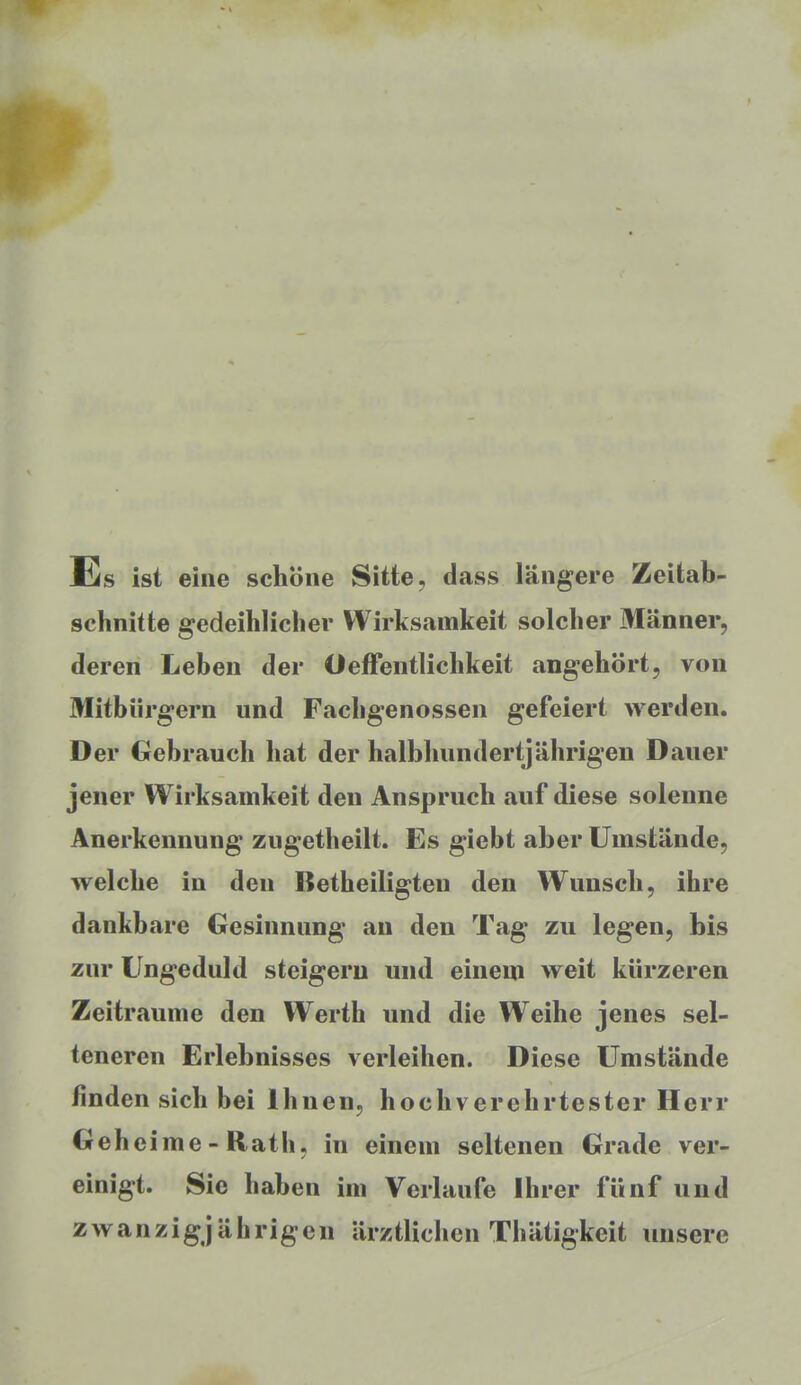 Es ist eine schöne Sitte, dass längere Zeitab- schnitte gedeihlicher Wirksamkeit solcher Männer, deren Leben der Oeffentlichkeit angehört, von Mitbürgern und Fachgenossen gefeiert werden. Der Gebrauch hat der halbhundertjährigen Dauer jener Wirksamkeit den Anspruch auf diese solenne Anerkennung zugetheilt. Es giebt aber Umstände, welche in den Betheiligteu den Wunsch, ihre dankbare Gesinnung an den Tag zu legen, bis zur Ungeduld steigern und einem weit kürzeren Zeiträume den Werth und die Weihe jenes sel- teneren Erlebnisses verleihen. Diese Umstände finden sich bei Ihnen, hochverehrtester Herr Geheime - Rath, in einem seltenen Grade ver- einigt. Sie haben im Verlaufe Ihrer fünf und zwanzigjährigen ärztlichen Thätigkeit unsere