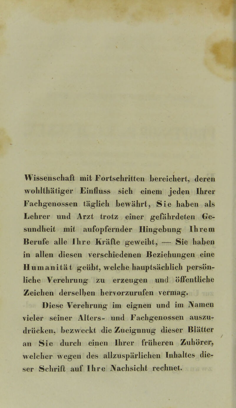 Wissenschaft mit Fortschritten bereichert, deren wohlthätiger Einfluss sich einem jeden Ihrer Fachgenossen täglich bewährt, Sie haben als Lehrer und Arzt trotz einer gefährdeten Ge- sundheit mit aufopfernder Hingebung Ihrem Berufe alle Ihre Kräfte geweiht, — Sie haben in allen diesen verschiedenen Beziehungen eine Humanität geübt, welche hauptsächlich persön- liche Verehrung zu erzeugen und Öffentliche Zeichen derselben hervorzurufen vermag. Diese Verehrung im eignen und im J\amen vieler seiner Alters- und Fachgenossen auszu- drücken, bezweckt die Zueignnug dieser Blätter an Sie durch einen Ihrer früheren Zuhörer, welcher wegen des allzuspärlicheu Inhaltes die- ser Schrift auf Ihre Nachsicht rechnet.