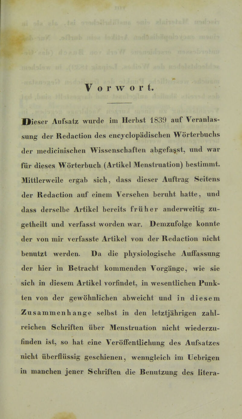 Vorwort. Dieser Aufsatz wurde im Herbst 1839 auf Veranlas- sung der Redaction des encyclopädischen Wörterbuchs der medicinischen Wissenschaften abgefagst, und war für dieses Wörterbuch (Artikel Menstruation) bestimmt. Mittlerweile ergab sich, dass dieser Auftrag Seitens der Redaction auf einem Versehen beruht hatte, und dass derselbe Artikel bereits früher anderweitig zu- getheilt und verfasst worden war. Demzufolge konnte der von mir verfasste Artikel von der Redaction nicht benutzt werden. Da die physiologische Auffassung der hier in Retracht kommenden Vorgänge, wie sie sich in diesem Artikel vorfindet, in wesentlichen Punk- ten von der gewöhnlichen abweicht und in diesem Zusammenhange selbst in den letztjährigen zahl- reichen Schriften über Menstruation nicht wiederzu- finden ist, so hat eine Veröffentlichung des Aufsatzes nicht überflüssig geschienen, wenngleich im Uebrigen in manchen jener Schriften die Benutzung des litera-