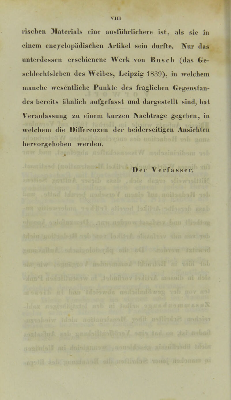 VIII »sehen Materials eine ausführlichere ist, als sie in einem encyclopädischen Artikel sein durfte. Nur das unterdessen erschienene Werk von Busch (das Ge- schlechtslehen des Weihes, Leipzig 1839), in welchem manche wesentliche Punkte des fraglichen Gegenstan- des bereits ähnlich aufgefasst und dargestellt sind, hat Veranlassung zu einem kurzen Nachtrage gegeben, in welchem die Differenzen der beiderseitigen Ansichten hervorgehoben werden. Der Verfasser.