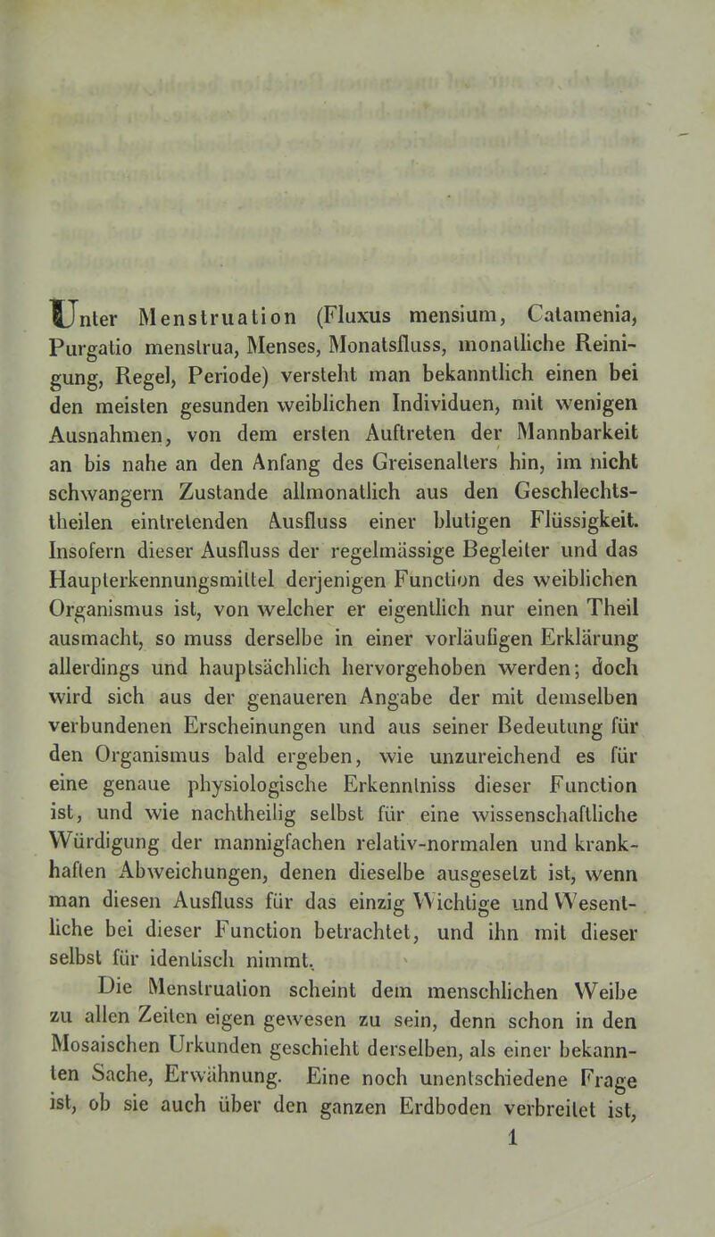 Unter Menstruation (Fluxus mensium, Catamenia, Purgatio menslrua, Menses, Monatsfluss, monatliche Reini- gung, Regel, Periode) versteht man bekanntlich einen bei den meisten gesunden weiblichen Individuen, mit wenigen Ausnahmen, von dem ersten Auftreten der Mannbarkeit an bis nahe an den Anfang des Greisenallers hin, im nicht schwangern Zustande allmonatlich aus den Geschlechts- theilen eintretenden Ausfluss einer blutigen Flüssigkeit. Insofern dieser Ausfluss der regelmässige Begleiter und das Hauplerkennungsmiltel derjenigen Function des weiblichen Organismus ist, von welcher er eigentlich nur einen Theil ausmacht, so muss derselbe in einer vorläufigen Erklärung allerdings und hauptsächlich hervorgehoben werden; doch wird sich aus der genaueren Angabe der mit demselben verbundenen Erscheinungen und aus seiner Bedeutung für den Organismus bald ergeben, wie unzureichend es für eine genaue physiologische Erkennlniss dieser Function ist, und wie nachtheilig selbst für eine wissenschaftliche Würdigung der mannigfachen relativ-normalen und krank- haften Abweichungen, denen dieselbe ausgesetzt ist, wenn man diesen Ausfluss für das einzig Wichtige und Wesent- liche bei dieser Function betrachtet, und ihn mit dieser selbst für identisch nimmt. Die Menstruation scheint dem menschlichen Weibe zu allen Zeilen eigen gewesen zu sein, denn schon in den Mosaischen Urkunden geschieht derselben, als einer bekann- ten Sache, Erwähnung. Eine noch unentschiedene Frage ist, ob sie auch über den ganzen Erdboden verbreitet ist,