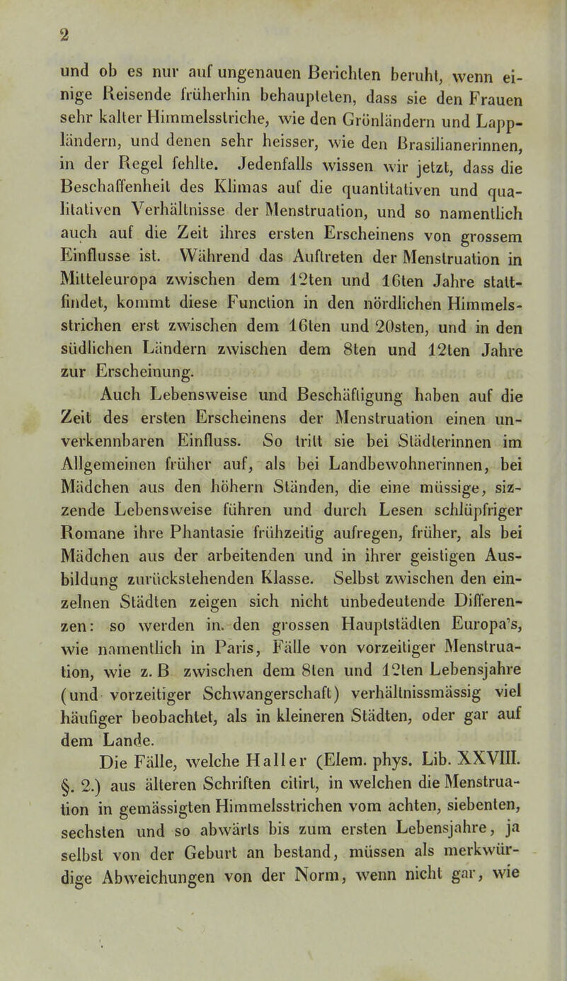 und ob es nur auf ungenauen Berichten beruht, wenn ei- nige Reisende früherhin behaupteten, dass sie den Frauen sehr kalter Himmelsstriche, wie den Grünländern und Lapp- ländern, und denen sehr heisser, wie den Brasilianerinnen, in der Regel fehlte. Jedenfalls wissen wir jetzt, dass die Beschaffenheil des Klimas auf die quantitativen und qua- litativen Verhältnisse der Menstruation, und so namentlich auch auf die Zeit ihres ersten Erscheinens von grossem Einflüsse ist. Während das Auftreten der Menstruation in Mitteleuropa zwischen dem 12ten und 16ten Jahre stalt- findet, kommt diese Function in den nördlichen Himmels- strichen erst zwischen dem 16ten und 20sten, und in den südlichen Ländern zwischen dem 8ten und 12ten Jahre zur Erscheinung. Auch Lebensweise und Beschäftigung haben auf die Zeit des ersten Erscheinens der Menstruation einen un- verkennbaren Einfluss. So triIt sie bei Städlerinnen im Allgemeinen früher auf, als bei Landbewohnerinnen, bei Mädchen aus den höhern Ständen, die eine müssige, siz- zende Lebensweise führen und durch Lesen schlüpfriger Romane ihre Phantasie frühzeitig aufregen, früher, als bei Mädchen aus der arbeitenden und in ihrer geistigen Aus- bildung: zurückstehenden Klasse. Selbst zwischen den ein- zelnen Städten zeigen sich nicht unbedeutende Differen- zen: so werden in. den grossen Hauptstädten Europa's, wie namentlich in Paris, Fälle von vorzeitiger Menstrua- tion, wie z. B zwischen dem 8len und 12ten Lebensjahre (und vorzeitiger Schwangerschaft) verhältnissmässig viel häufiger beobachtet, als in kleineren Städten, oder gar auf dem Lande. Die Fälle, welche Hall er (Elem. phys. Lib. XXVIII. §. 2.) aus älteren Schriften citirt, in welchen die Menstrua- tion in gemässigten Himmelsstrichen vom achten, siebenten, sechsten und so abwärts bis zum ersten Lebensjahre, ja selbst von der Geburt an bestand, müssen als merkwür- dige Abweichungen von der Norm, wenn nicht gar, wie