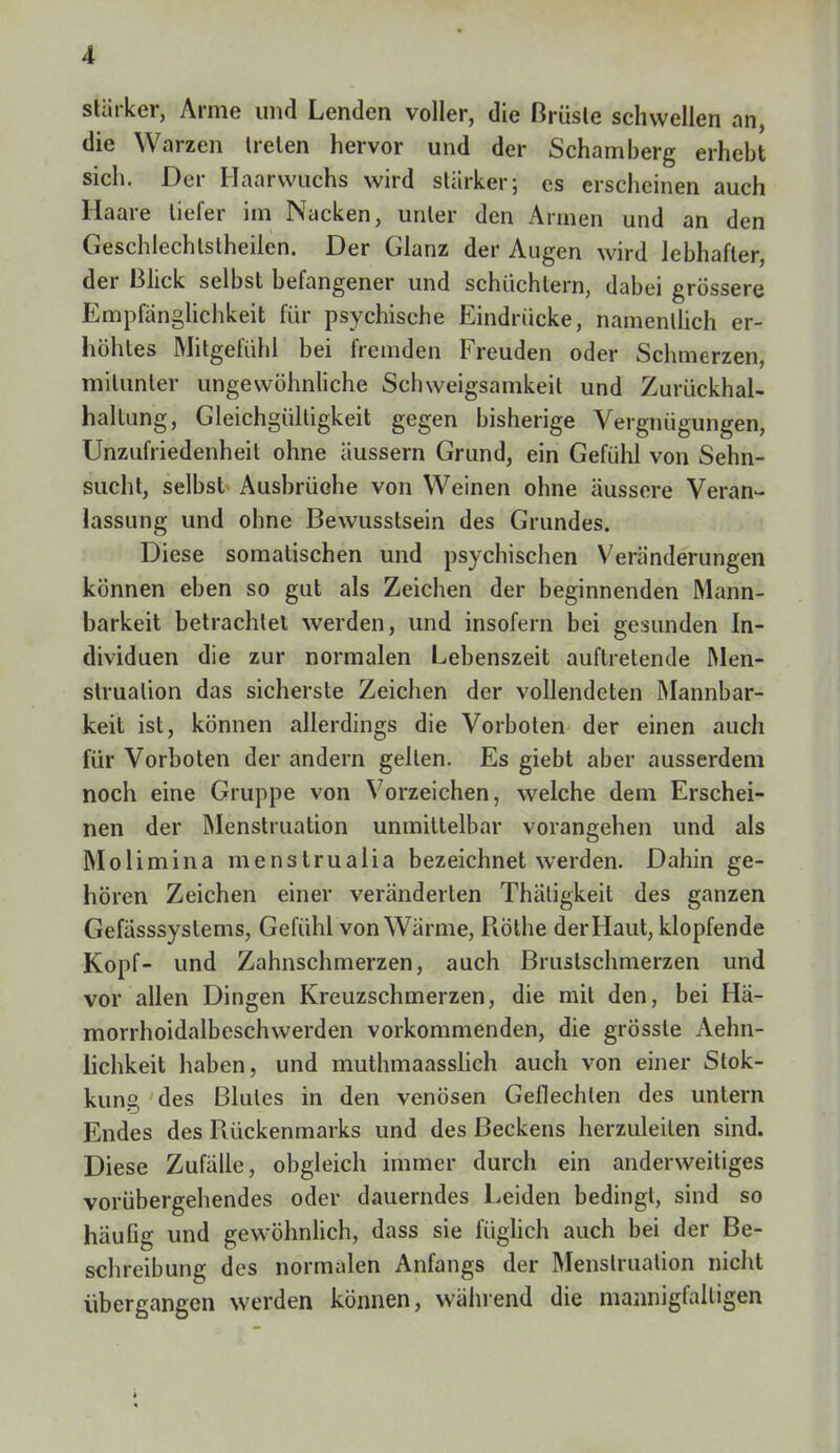 stärker, Arme und Lenden voller, die Brüste schwellen an, die Warzen trelen hervor und der Schamberg erhebt sich. Der Haarwuchs wird stärker; es erscheinen auch Haare liefer im Nacken, unter den Annen und an den Geschlechlstheilen. Der Glanz der Augen wird lebhafter, der Blick selbst befangener und schüchtern, dabei grössere Empfänglichkeit für psychische Eindrücke, namentlich er- höhtes Mitgefühl bei fremden Freuden oder Schmerzen, mitunter ungewöhnliche Schweigsamkeit und Zurückhal- hallung, Gleichgültigkeit gegen bisherige Vergnügungen, Unzufriedenheit ohne äussern Grund, ein Gefühl von Sehn- sucht, selbst Ausbrüche von Weinen ohne äussere Veran- lassung und ohne Bewusstsein des Grundes. Diese somatischen und psychischen Veränderungen können eben so gut als Zeichen der beginnenden Mann- barkeit betrachtet werden, und insofern bei gesunden In- dividuen die zur normalen Lebenszeit auftretende Men- struation das sicherste Zeichen der vollendeten Mannbar- keit ist, können allerdings die Vorboten der einen auch für Vorboten der andern gellen. Es giebt aber ausserdem noch eine Gruppe von Vorzeichen, welche dem Erschei- nen der Menstruation unmittelbar vorangehen und als Molimina menstrualia bezeichnet werden. Dahin ge- hören Zeichen einer veränderten Thätigkeit des ganzen Gefässsystems, Gefühl von Wärme, Rothe der Haut, klopfende Kopf- und Zahnschmerzen, auch Brustschmerzen und vor allen Dingen Kreuzschmerzen, die mit den, bei Hä- morrhoidalbeschwerden vorkommenden, die grösste Aehn- lichkeit haben, und muthmaasslich auch von einer Stok- kung des Blutes in den venösen Geflechten des untern Endes des Rückenmarks und des Beckens herzuleiten sind. Diese Zufälle, obgleich immer durch ein anderweitiges vorübergehendes oder dauerndes Leiden bedingt, sind so häufig und gewöhnlich, dass sie füglich auch bei der Be- schreibung des normalen Anfangs der Menstruation nicht übergangen werden können, während die mannigfaltigen