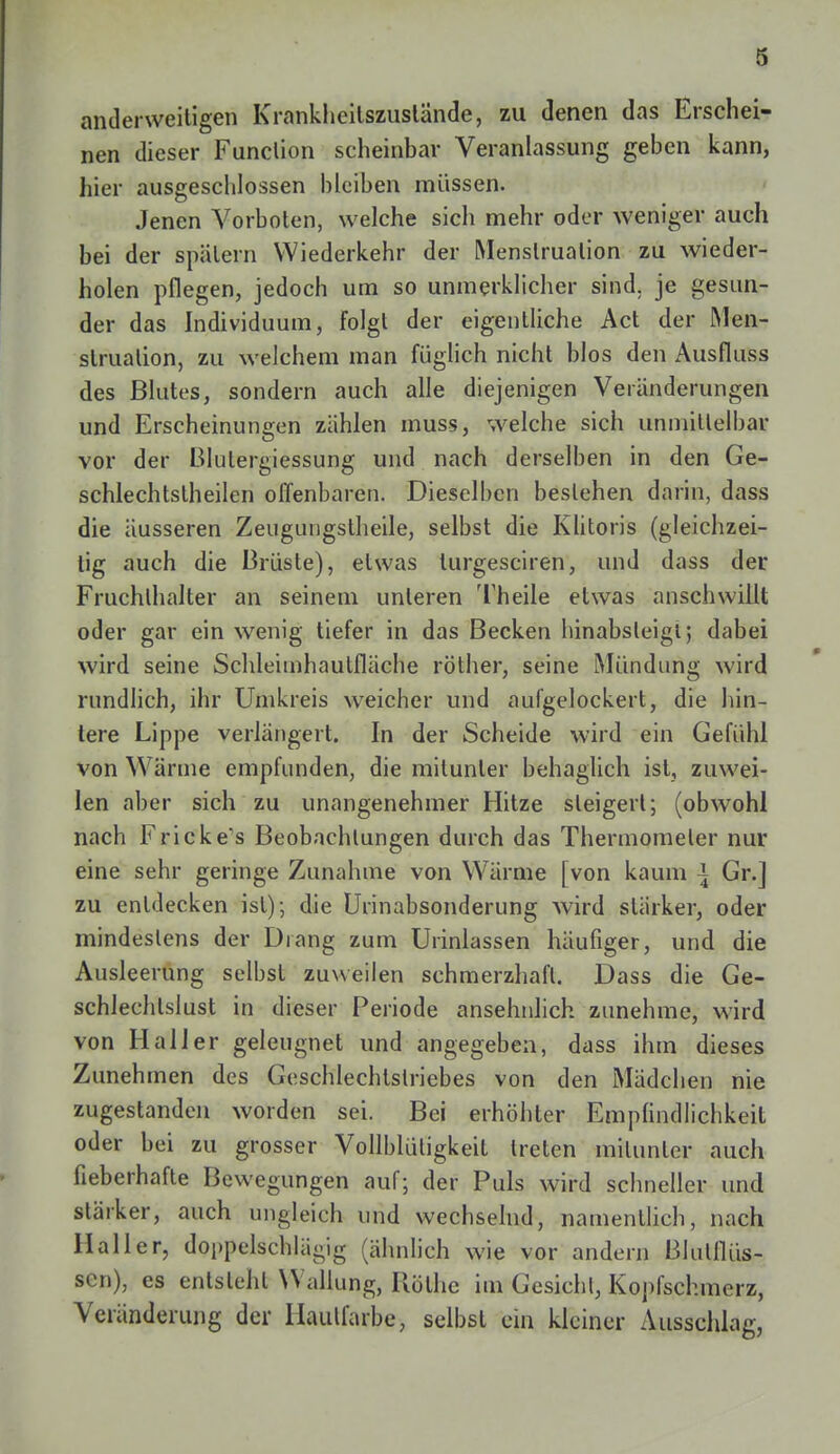 8 anderweitigen Krankheitszustände, zu denen das Erschei- nen dieser Function scheinbar Veranlassung geben kann, hier ausgeschlossen bleiben müssen. Jenen Vorboten, welche sich mehr oder weniger auch bei der spätem Wiederkehr der Menstruation zu wieder- holen pflegen, jedoch um so unmerklicher sind, je gesun- der das Individuum, folgt der eigentliche Act der Men- struation, zu welchem man füglich nicht blos den Ausfluss des Blutes, sondern auch alle diejenigen Veränderungen und Erscheinungen zählen muss, welche sich unmittelbar vor der Blutergiessung und nach derselben in den Ge- schlechtsteilen offenbaren. Dieselben bestehen darin, dass die äusseren Zeugungstheile, selbst die Klitoris (gleichzei- tig auch die Brüste), etwas turgesciren, und dass der Fruchlhalter an seinem unleren Theile etwas anschwillt oder gar ein wenig tiefer in das Becken hinabsteigt; dabei wird seine Schleimhautfläche röther, seine Mündung wird rundlich, ihr Umkreis weicher und aufgelockert, die hin- tere Lippe verlängert. In der Scheide wird ein Gefühl von Wärme empfunden, die mitunter behaglich ist, zuwei- len aber sich zu unangenehmer Hitze steigert; (obwohl nach Fricke's Beobachtungen durch das Thermometer nur eine sehr geringe Zunahme von Wärme [von kaum \ Gr.] zu entdecken ist); die Urinabsonderung wird stärker, oder mindestens der Drang zum Urinlassen häufiger, und die Ausleerung selbst zuweilen schmerzhaft. Dass die Ge- schlechtslust in dieser Periode ansehnlich zunehme, wird von Hall er geleugnet und angegeben, dass ihm dieses Zunehmen des Geschlechtstriebes von den Mädchen nie zugestanden worden sei. Bei erhöhter Empfindlichkeit oder bei zu grosser Vollblüligkeit treten mitunter auch fieberhafte Bewegungen auf; der Puls wird schneller und stärker, auch ungleich und wechselnd, namentlich, nach Hailer, doppelschlägig (ähnlich wie vor andern ßlutflüs- sen), es entsteht Wallung, Küthe im Gesichl, Kopfschmerz, Veränderung der Haulfarbe, selbst ein kleiner Ausschlag,