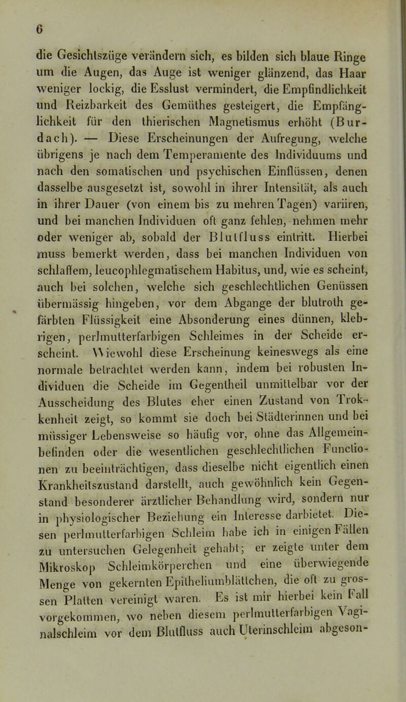 0 die Gesichtszüge verändern sich, es bilden sich blaue Ringe um die Augen, das Auge ist weniger glänzend, das Haar weniger lockig, die Esslust vermindert, die Empfindlichkeit und Reizbarkeit des Gemüthes gesteigert, die Empfäng- lichkeit für den thierischen Magnetismus erhöht (Bur- dach). — Diese Erscheinungen der Aufregung, welche übrigens je nach dem Temperamente des Individuums und nach den somatischen und psychischen Einflüssen, denen dasselbe ausgesetzt ist, sowohl in ihrer Intensität, als auch in ihrer Dauer (von einem bis zu mehren Tagen) variiren, und bei manchen Individuen oft ganz fehlen, nehmen mehr oder weniger ab, sobald der Blutfluss eintritt. Hierbei jmuss bemerkt werden, dass bei manchen Individuen von schlaffem, leucophlegmatischem Habitus, und, wie es scheint, auch bei solchen, welche sich geschlechtlichen Genüssen übermässig hingeben, vor dem Abgange der blutroth ge- färbten Flüssigkeit eine Absonderung eines dünnen, kleb- rigen, perlmutterfarbigen Schleimes in der Scheide er- scheint. Wiewohl diese Erscheinung keineswegs als eine normale betrachtet werden kann, indem bei robusten In- dividuen die Scheide im Gegenlheil unmittelbar vor der Ausscheidung des Blutes eher einen Zustand von Trok- kenheil zeigt, so kommt sie doch bei Städlerinnen und bei müssiger Lebensweise so häufig vor, ohne das Allgemein- befinden oder die wesentlichen geschlechtlichen Functio- nen zu beeinträchtigen, dass dieselbe nicht eigentlich einen Krankheilszustand darstellt, auch gewöhnlich kein Gegen- stand besonderer ärztlicher Behandlung wird, sondern nur in physiologischer Beziehung ein Interesse darbietet. Die- sen perlmutterfarbigen Schleim habe ich in einigen Fällen zu untersuchen Gelegenheit gehabt; er zeigte unter dem Mikroskop Schleimkörperchen und eine überwiegende Menge von gekernten Epilheliumblätlchen, die oft zu gros- sen Platten vereinigt waren. Es ist mir hierbei kein Fall vorgekommen, wo neben diesem perlmutterfärbigeri Vagi- nalschleim vor dem ßlulfluss auch Uterinschleim abgeson-