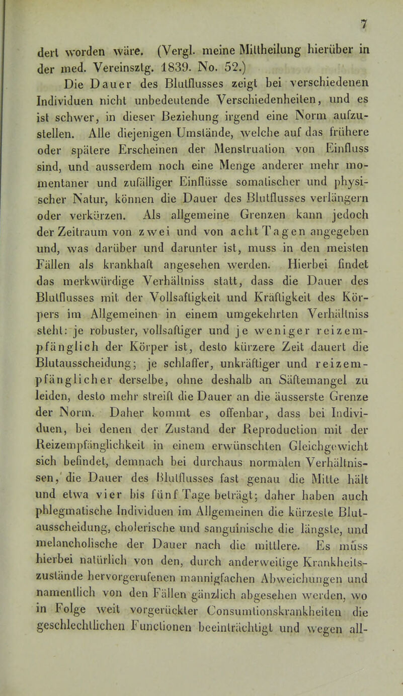 derl worden würe. (Vergl. meine Mittheilung hierüber in der med. Vereinsztg. 1839. No. 52.) Die Dauer des Blulflusses zeigt bei verschiedenen Individuen nicht unbedeutende Verschiedenheilen, und es ist schwer, in dieser Beziehung irgend eine Norm aufzu- stellen. Alle diejenigen Umstände, welche auf das frühere oder spätere Erscheinen der Menstruation von Einfluss sind, und ausserdem noch eine Menge anderer mehr mo- mentaner und zufälliger Einflüsse somalischer und physi- scher Natur, können die Dauer des Blutflusses verlängern oder verkürzen. Als allgemeine Grenzen kann jedoch der Zeitraum von zwei und von acht Tagen angegeben und, was darüber und darunter ist, muss in den meisten Fällen als krankhaft angesehen werden. Hierbei findet das merkwürdige Verhältniss statt, dass die Dauer des Blulflusses mit der Vollsaftigkeit und Kräfligkeil des Kör- pers im Allgemeinen in einem umgekehrten Verhällniss steht: je robuster, vollsaftiger und je weniger reiz em- pfänglich der Körper ist, desto kürzere Zeit dauert die Blutausscheidung; je schlaffer, unkräftiger und reizem- pfänglicher derselbe, ohne deshalb an Säftemangel zu leiden, desto mehr streift die Dauer an die äusserste Grenze der Norm. Daher kommt es offenbar, dass bei Indivi- duen, bei denen der Zustand der Reproduction mit der Reizempfänglichkeit in einem erwünschten Gleichgewicht sich befindet, demnach bei durchaus normalen Verhältnis- sen,'die Dauer des Blulflusses fast genau die Mille hält und etwa vier bis fünf Tage beträgt; daher haben auch phlegmatische Individuen im Allgemeinen die kürzesle Blul- ausscheidung, cholerische und sanguinische die längste, und melancholische der Dauer nach die mittlere. Es müss hierbei natürlich von den, durch anderweitige Krankheils- zuslände hervorgerufenen mannigfachen Abweichungen und namentlich von den Fällen gänzlich abgesehen werden, wo in Folge weit vorgerückter Consumlionskrankheilen die geschlechtlichen Functionen beeinträchtigt und wegen all-