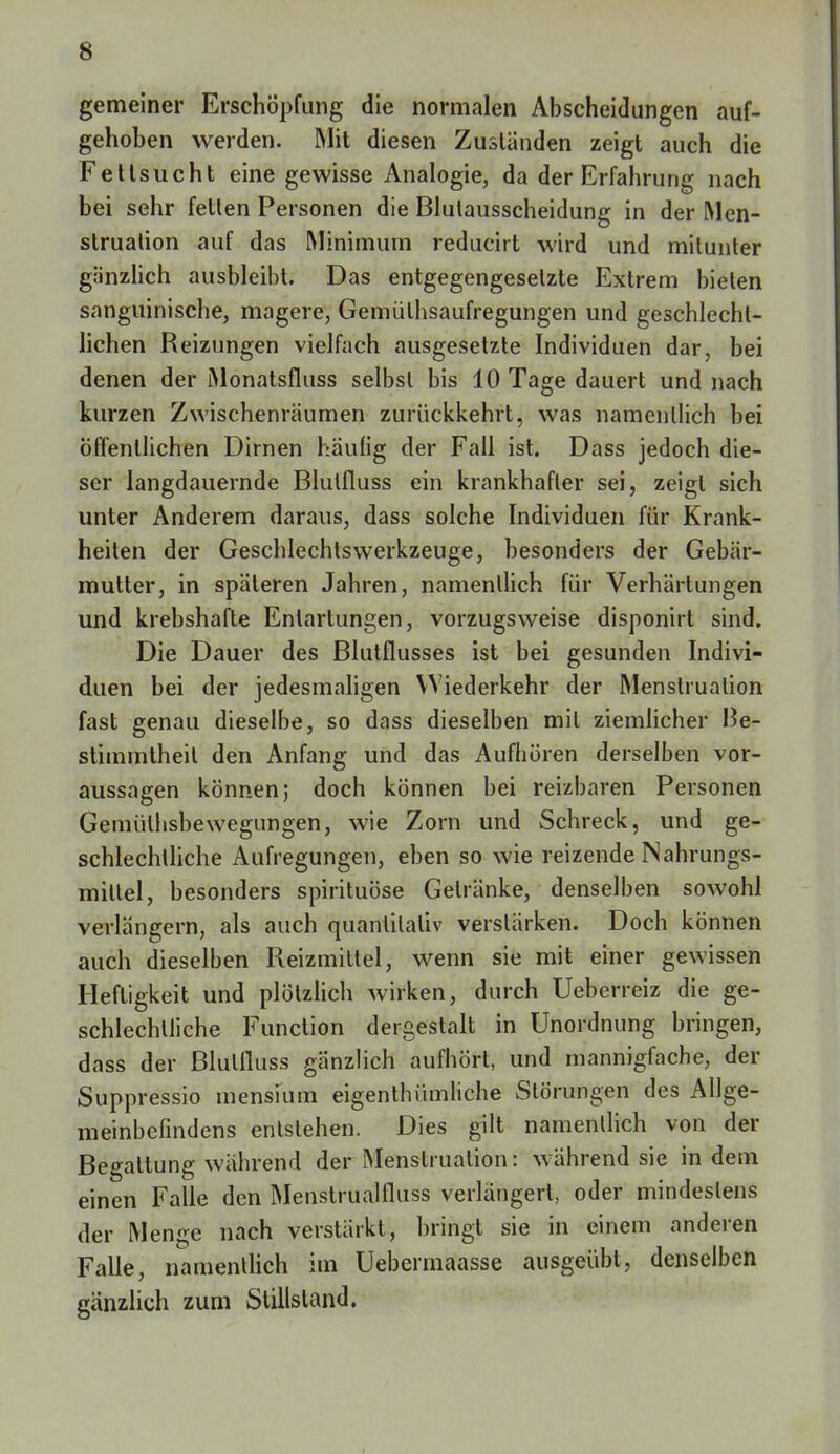 gemeiner Erschöpfung die normalen Abscheidungen auf- gehoben werden. Mit diesen Zuständen zeigt auch die Fettsucht eine gewisse Analogie, da der Erfahrung nach bei sehr fetten Personen die Blutausscheidung in der Men- struation auf das Minimum reducirt wird und mitunter gnnzlich ausbleibt. Das entgegengesetzte Extrem bieten sanguinische, magere, Gemüthsaufregungen und geschlecht- lichen Reizungen vielfach ausgesetzte Individuen dar, bei denen der Monatsfluss selbst bis 10 Tage dauert und nach kurzen Zwischenräumen zurückkehrt, was namentlich bei öffentlichen Dirnen häufig der Fall ist. Dass jedoch die- ser langdauernde Blutfluss ein krankhafter sei, zeigt sich unter Anderem daraus, dass solche Individuen für Krank- heiten der Geschlechlswerkzeuge, besonders der Gebär- mutter, in späteren Jahren, namentlich für Verhärtungen und krebshafte Entartungen, vorzugsweise disponirt sind. Die Dauer des Blutflusses ist bei gesunden Indivi- duen bei der jedesmaligen Wiederkehr der Menstruation fast genau dieselbe, so dass dieselben mit ziemlicher Be- stimmtheil den Anfang und das Aufhören derselben vor- aussagen können; doch können bei reizbaren Personen Gemülhsbewegungen, wie Zorn und Schreck, und ge- schlechtliche Aufregungen, eben so wie reizende Nahrungs- mittel, besonders spirituöse Gelränke, denselben sowohl verlängern, als auch quantitativ verstärken. Doch können auch dieselben Pveizmittel, wenn sie mit einer gewissen Heftigkeit und plötzlich wirken, durch Ueberreiz die ge- schlechlliche Function dergestalt in Unordnung bringen, dass der Blulfluss gänzlich aufhört, und mannigfache, der Suppressio mensium eigentümliche Störungen des Allge- meinbefindens entstehen. Dies gilt namentlich von der Begattung während der Menstruation: während sie in dem einen Falle den Menstrualfluss verlängert, oder mindestens der Menge nach verstärkt, bringt sie in einem anderen Falle, namentlich im Uebermaasse ausgeübt, denselben gänzlich zum Stillsland.