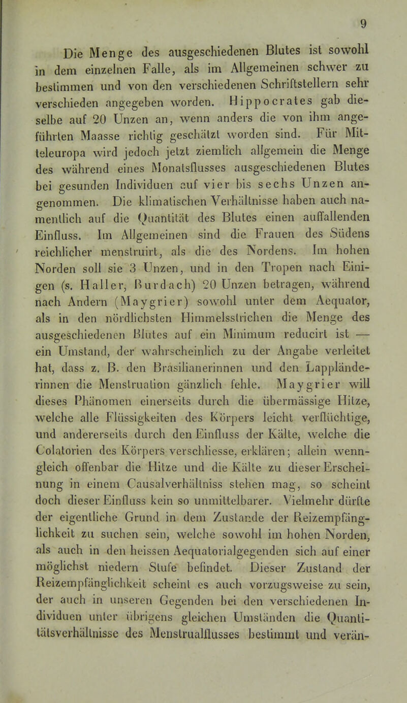 Die Menge des ausgeschiedenen Blutes ist sowohl in dem einzelnen Falle, als im Allgemeinen schwer zu bestimmen und von den verschiedenen Schriftstellern sehr verschieden angegeben worden. Hippocrates gab die- selbe auf 20 Unzen an, wenn anders die von ihm ange- führten Maasse richtig geschätzt worden sind. Für Mit- teleuropa wird jedoch jetzt ziemlich allgemein die Menge des wahrend eines Monalsflusses ausgeschiedenen Blutes bei gesunden Individuen auf vier bis sechs Unzen an- genommen. Die klimatischen Verhältnisse haben auch na- mentlich auf die Ouantilät des Blutes einen auffallenden Einfluss. Im Allgemeinen sind die Frauen des Südens reichlicher menslruirt, als die des Nordens. Im hohen Norden soll sie 3 Unzen, und in den Tropen nach Eini- gen (s. H aller, Rur dach) 20 Unzen betragen, während nach Andern (Maygrier) sowohl unter dem Aequalor, als in den nördlichsten Himmelsslrichen die Menge des ausgeschiedenen Hintes auf ein Minimum reducirt ist — ein Umstand, der wahrscheinlich zu der Angabe verleitet hat, dass z. B. den Brasilianerinnen und den Lapplände- rinnen die Menstruation gänzlich fehle. Maygrier will dieses Phänomen einerseits durch die übermässige Hitze, welche alle Flüssigkeiten des Körpers leicht verflüchtige, und andererseits durch den Einfluss der Kalte, welche die Colatorien des Körpers verschliesse, erklären; allein wenn- gleich offenbar die Hitze und die Kälte zu dieser Erschei- nung in einem Causalverhällniss stehen mag, so scheint doch dieser Einfluss kein so unmittelbarer. Vielmehr dürfte der eigentliche Grund in dem Zustande der Reizempfäng- lichkeit zu suchen sein, welche sowohl im hohen Norden, als auch in den huissen Aequatorialgegenden sich auf einer möglichst niedern Stufe befindet. Dieser Zustand der Reizempfänglichkeit scheinl es auch vorzugsweise zu sein, der auch in unseren Gegenden bei den verschiedenen In- dividuen uhter übrigens gleichen Umständen die ()uanli- tälsverhällnissc des Menslrualflusses bestimmt und verän-