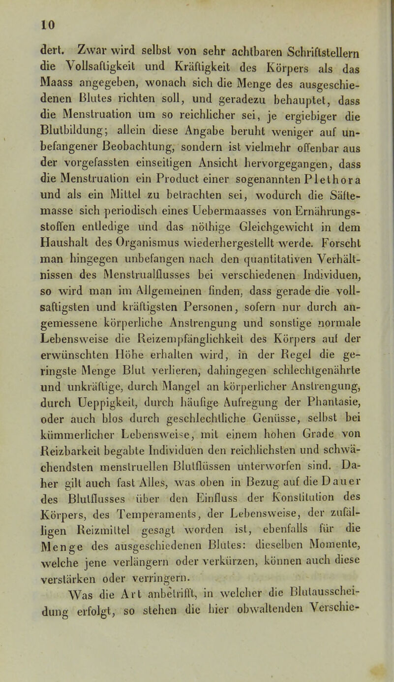 dert. Zwar wird selbst von sehr achtbaren Schriftstellern die Vollsafligkeit und Kräftigkeit des Körpers als das Maass angegeben, wonach sich die Menge des ausgeschie- denen Blutes lichten soll, und geradezu behauptet, dass die Menstruation um so reichlicher sei, je ergiebiger die Blutbildung; allein diese Angabe beruht weniger auf un- befangener Beobachtung, sondern ist vielmehr offenbar aus der vorgefassten einseitigen Ansicht hervorgegangen, dass die Menstruation ein Product einer sogenannten Plethora und als ein Mittel zu betrachten sei, wodurch die Säfte- masse sich periodisch eines Uebermaasses von Ernährungs- stoffen entledige und das nölhige Gleichgewicht in dem Haushalt des Organismus wiederhergestellt werde. Forscht man hingegen unbefangen nach den quantitativen Verhält- nissen des Menstrualflusses bei verschiedenen Individuen, so wird man im Allgemeinen finden, dass gerade die voll- saftigsten und kräftigsten Personen, sofern nur durch an- gemessene körperliche Anstrengung und sonstige normale Lebensweise die Reizempfänglichkeit des Körpers auf der erwünschten Höhe erhalten wird, in der Regel die ge- ringste Menge Blut verlieren, dahingegen schlechlgenährle und unkräftige, durch Mangel an körperlicher Anstrengung, durch Ueppigkeit, durch häufige Aufregung der Phantasie, oder auch blos durch geschlechtliche Genüsse, selbst bei kümmerlicher Lebensweise, mit einem hohen Grade von Reizbarkeit begable Individuen den reichlichsten und schwä- chendsten menstruellen Blutflüssen unterworfen sind. Da- her gilt auch fast Alles, was oben in Bezug auf die Dauer des Blutflusses über den Einfluss der Konstitution des Körpers, des Temperaments, der Lebensweise, der zufäl- ligen Reizmittel gesagt worden ist, ebenfalls für die Menge des ausgeschiedenen Blutes: dieselben Momente, welche jene verlängern oder verkürzen, können auch diese verstärken oder verringern. Was die Art anbetrifft, in welcher die Blulausschei- dung erfolgt, so stehen die hier obwaltenden Verschie-