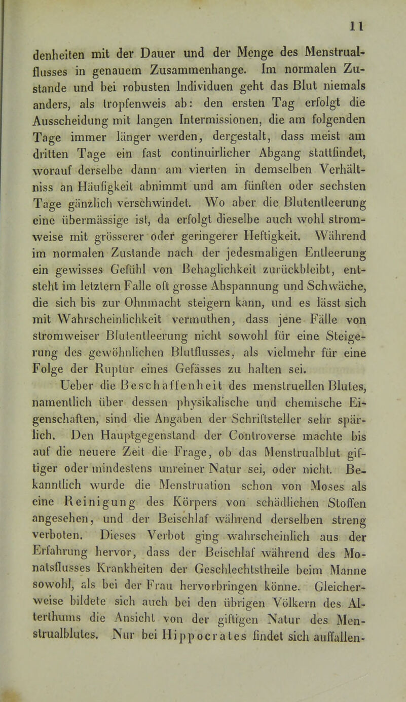 denheiten mit der Dauer und der Menge des Menstrual- flusses in genauem Zusammenhange. Im normalen Zu- stande und bei robusten Individuen geht das Blut niemals anders, als Iropfenweis ab: den ersten Tag erfolgt die Ausscheidung mit langen Intermissionen, die am folgenden Tage immer langer werden, dergestalt, dass meist am dritten Tage ein fast continuirlicher Abgang staltfindet, worauf derselbe dann am vierten in demselben Verhält- niss an Häufigkeit abnimmt und am fünften oder sechsten Tage gänzlich verschwindet. Wo aber die ßlutenlleerung eine übermässige ist, da erfolgt dieselbe auch wohl strom- weise mit grösserer oder geringerer Heftigkeit. Während im normalen Zustande nach der jedesmaligen Entleerung ein gewisses Gefühl von Behaglichkeit zurückbleibt, ent- steht im letzlern Falle oft grosse Abspannung und Schwäche, die sich bis zur Ohnmacht steigern kann, und es lässt sich mit Wahrscheinlichkeit vermuthen, dass jene Fälle von slromweiser Blulentleerung nicht sowohl für eine Steige- rung des gewöhnlichen Blutflusses, als vielmehr für eine Folge der Ruplur eines Gefässes zu halten sei. Ueber die Beschaffenheit des menstruellen Blutes, namentlich über dessen physikalische und chemische Ei- genschaften, sind die Angaben der Schriftsteller sehr spär- lich. Den Hauptgegensland der Controverse machte bis auf die neuere Zeil die Frage, ob das Menstrualblut gif- tiger oder mindestens unreiner Natur sei, oder nicht. Be- kanntlich wurde die Menstruation schon von Moses als eine Reinigung des Körpers von schädlichen Stoffen angesehen, und der Beischlaf während derselben streng verboten. Dieses Verbot ging wahrscheinlich aus der Erfahrung hervor, dass der Beischlaf während des Mo- nalsflusses Krankheiten der Geschlechtsteile beim Manne sowohl, als bei der Frau hervorbringen könne. Gleicher- weise bildete sich auch bei den übrigen Völkern des Al- terlhums die Ansicht von der giftigen Nalur des Men- slrualblules. Nur bei H i p p o c r a l e s findet sich auffallen -