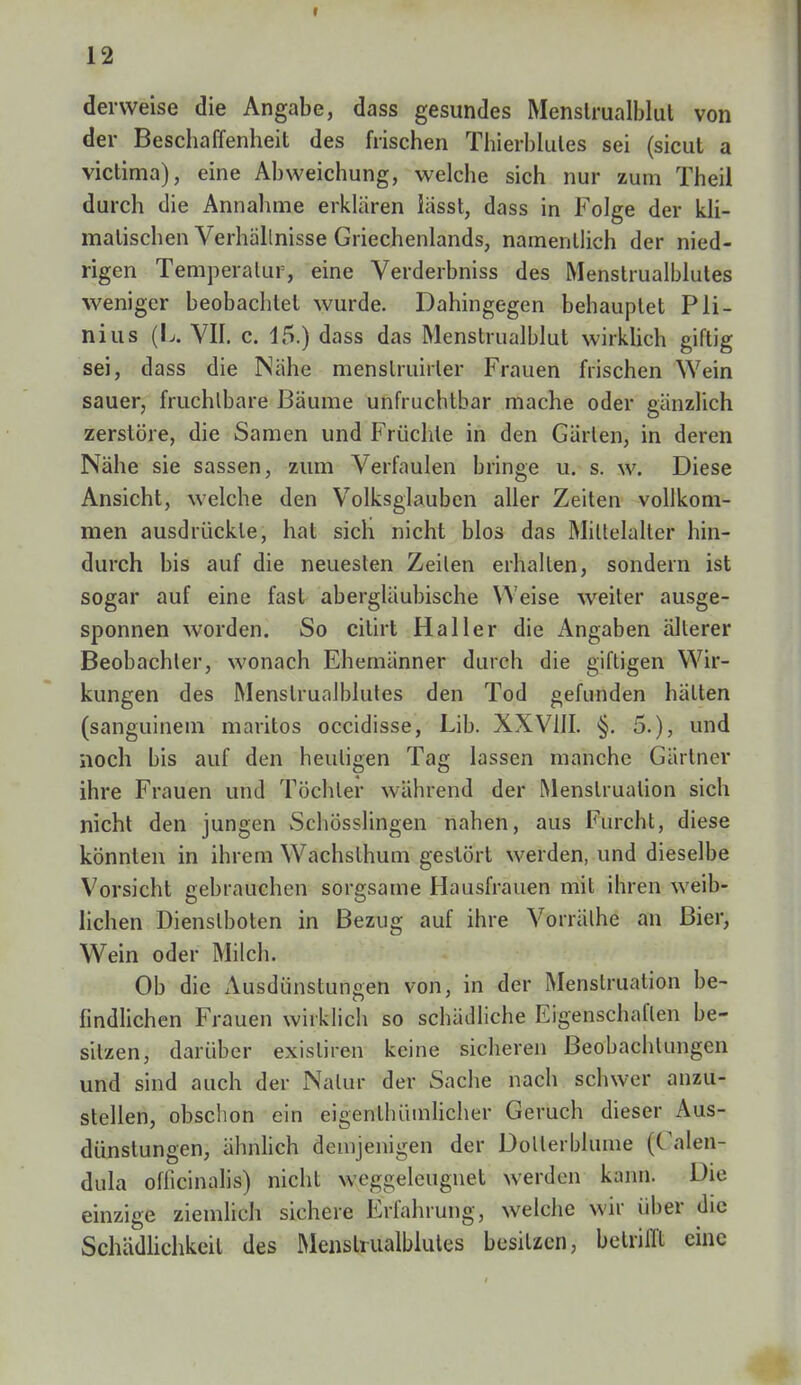 12 derweise die Angabe, dass gesundes Menslrualblut von der Beschaffenheit des frischen Thierblules sei (sicut a victima), eine Abweichung, welche sich nur zum Theil durch die Annahme erklären lässt, dass in Folge der kli- matischen Verhallnisse Griechenlands, namentlich der nied- rigen Temperatur, eine Verderbniss des Menstrualblutes weniger beobachtet wurde. Dahingegen behauptet Pli- nius (L. VII. c. 45.) dass das Menstrualblut wirklich giftig sei, dass die Nähe menslruirler Frauen frischen Wein sauer, fruchtbare Bäume unfruchtbar mache oder gänzlich zerstöre, die Samen und Früchte in den Gärten, in deren Nähe sie sassen, zum Verfaulen bringe u. s. w. Diese Ansicht, welche den Volksglauben aller Zeiten vollkom- men ausdrückte, hat sich nicht blos das Mittelalter hin- durch bis auf die neuesten Zeilen erhallen, sondern ist sogar auf eine fast abergläubische Weise weiter ausge- sponnen worden. So citirt Hailer die Angaben älterer Beobachter, wonach Ehemänner durch die giftigen Wir- kungen des Menstrualblutes den Tod gefunden hätten (sanguinem maritos occidisse, Lab. XXVIII. §. 5.), und noch bis auf den heutigen Tag lassen manche Gärtner ihre Frauen und Töchter während der Menstruation sich nicht den jungen Schösslingen nahen, aus Furcht, diese könnten in ihrem Wachslhum gestört werden, und dieselbe Vorsicht gebrauchen sorgsame Hausfrauen mit ihren weib- lichen Dienstboten in Bezug auf ihre Vorrälhe an Bier, Wein oder Milch. Ob die Ausdünstungen von, in der Menstruation be- findlichen Frauen wirklich so schädliche Eigenschaften be- sitzen, darüber existiren keine sicheren Beobachtungen und sind auch der Natur der Sache nach schwer anzu- stellen, obschon ein eigenthiimlicher Geruch dieser Aus- dünstungen, ähnlich demjenigen der Dotterblume (Calen- dula oflicinalis) nicht weggeleugnet werden kann. Die einzige ziemlich sichere Erfahrung, welche wir über die Schädlichkeil des Menstrualblutes besitzen, betrifft eine