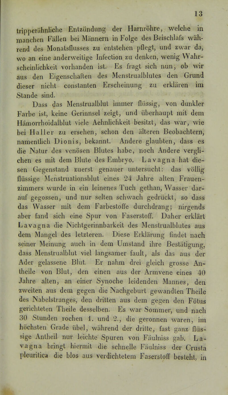 tripperähnliche Entzündung der Harnröhre, welche in manchen Fällen bei Männern in Folge des Beischlafs wäh- rend des Monatsflusses zu entstehen pflegt, und zwar da, wo an eine anderweitige Infection zu denken, wenig Wahr- scheinlichkeit vorhanden ist. Es fragt sich nun, ob wir aus den Eigenschaften des Menstrualblutes den Grund dieser nicht conslanten Erscheinung zu erklären im Stande sind. Dass das Menstrualblul immer flüssig, von dunkler Farbe ist, keine Gerinnsel zeigt, und überhaupt mit dem Härnorrhoidalblut viele Aehnlichkeit besitzt, das war, wie bei Ha 11 er zu ersehen, schon den älteren Beobachtern, namentlich Dionis, bekannt. Andere glaubten, dass es die Natur des venösen Blutes habe, noch Andere vergli- chen es mit dem Blute des Embryo. Lavagna hat die- sen Gegenstand zuerst genauer untersucht: das völlig flüssige Menstruationsblut eines 24 Jahre alten Frauen- zimmers wurde in ein leinenes Tuch gethan, Wasser dar- auf gegossen, und nur selten schwach gedrückt, so dass das Wasser mit dem Farbestoffe durchdrang; nirgends aber fand sich eine Spur von Faserstoff. Daher erklärt Lavagna die Nichtgerinnbarkeil des Menstrualblutes aus dem Mangel des letzteren. Diese Erklärung findet nach seiner Meinung auch in dem Umstand ihre Bestätigung, dass Menstrualblut viel langsamer fault, als das aus der Ader gelassene Blut. Er nahm drei gleich grosse An- theile von Blut, den einen aus der Armvene eines 40 Jahre alten, an einer Synoche leidenden Mannes, den zweiten aus dem gegen die Nachgeburt gewandten Theile des Nabelstranges, den dritten aus dem gegen den Fötus gerichteten Theile desselben. Es war Sommer, und nach 30 Stunden rochen 1. und 2., die geronnen waren, im höchsten Grade übel, während der dritte, fast ganz flüs- sige Anlheil nur leichte Spuren von Fäulniss gab. La- vagna bringt hiermit die schnelle Fäulniss der Crusta pleuritica die blos aus verdichtetem Faserstoff besieht, in