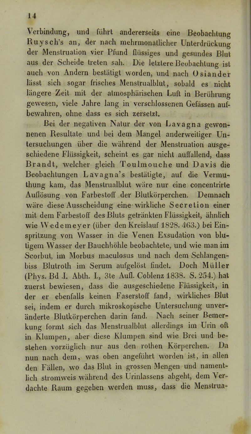 Verbindung, und führt andererseits eine Beobachtung Ruysch's an, der nach mehrmonallicher Unterdrückung der Menstruation vier Pfund flüssiges und gesundes Blut aus der Scheide treten sah. Die letztere Beobachtung ist auch von Andern bestätigt worden, und nach Osiander lässt sich sogar frisches Menslrualblut, sobald es nicht längere Zeit mit der atmosphärischen Luft in Berührung gewesen, viele Jahre lang in verschlossenen Gefässen auf- bewahren, ohne dass es sich zersetzt. Bei der negativen Natur der von Lavagna gewon- nenen Resultate und bei dem Mangel anderweitiger Un- tersuchungen über die während der Menstruation ausge- schiedene Flüssigkeit, scheint es gar nicht auffallend, dass Brandt, welcher gleich Toulmouche und Davis die Beobachtungen Lavagna's bestätigte, auf die Vermu- thung kam, das Menstrualblut wäre nur eine concentrirle Auflösung von Farbestoff der Blutkörperchen. Demnach wäre diese Ausscheidung eine-wirkliche Secretion einer mit dem Farbestoff des Bluts getränkten Flüssigkeit, ähnlich wie Wedemeyer (über den Kreislauf 1828. 463.) bei Ein- spritzung von Wasser in die Venen Exsudation von blu- tigem Wasser der Bauchhöhle beobachtete, und wie man im Scorbut, im Morbus maculosus und nach dem Schlangen- biss Blutroth im Serum aufgelöst findet. Doch Müller (Phys. Bd .1. Abth. I., 3te Aufl. Coblenz 1838. S. 254.) hat zuerst bewiesen, dass die ausgeschiedene Flüssigkeit, in der er ebenfalls keinen Faserstoff fand, wirkliches Blut sei, indem er durch mikroskopische Untersuchung unver- änderte Blutkörperchen darin fand. Nach seiner Bemer- kung formt sich das Menstrualblut allerdings im Urin oft in Klumpen, aber diese Klumpen sind wie Brei und be- stehen vorzüglich nur aus den rolhen Körperchen. Da nun nach dem, was oben angeführt worden ist, in allen den Fällen, wo das Blut in grossen Mengen und nament- lich slromweis während des Urinlassens abgeht, dem Ver- dachte Raum gegeben werden muss, dass die Menstrua-