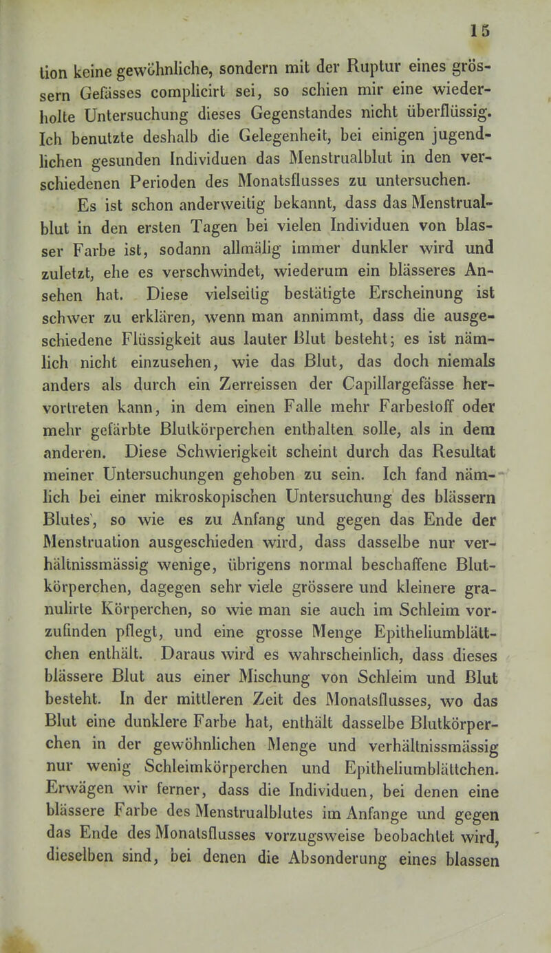 tion keine gewöhnliche, sondern mit der Ruptur eines grös- sern Gefässes complicirt sei, so schien mir eine wieder- holte Untersuchung dieses Gegenstandes nicht überflüssig. Ich benutzte deshalb die Gelegenheit, bei einigen jugend- lichen gesunden Individuen das Menstrualblut in den ver- schiedenen Perioden des Monatsflusses zu untersuchen. Es ist schon anderweitig bekannt, dass das Menstrual- blut in den ersten Tagen bei vielen Individuen von blas- ser Farbe ist, sodann allmälig immer dunkler wird und zuletzt, ehe es verschwindet, wiederum ein blasseres An- sehen hat. Diese vielseitig bestätigte Erscheinung ist schwer zu erklären, wenn man annimmt, dass die ausge- schiedene Flüssigkeit aus lauter Blut besteht; es ist näm- lich nicht einzusehen, wie das Blut, das doch niemals anders als durch ein Zerreissen der Capillargefasse her- vortreten kann, in dem einen Falle mehr FarbeslofF oder mehr gefärbte Blutkörperchen enthalten solle, als in dem anderen. Diese Schwierigkeit scheint durch das Resultat meiner Untersuchungen gehoben zu sein. Ich fand näm- lich bei einer mikroskopischen Untersuchung des blässern Blutes, so wie es zu Anfang und gegen das Ende der Menstruation ausgeschieden wird, dass dasselbe nur ver- hältnissmässig wenige, übrigens normal beschaffene Blut- körperchen, dagegen sehr viele grössere und kleinere gra- nulirte Körperchen, so wie man sie auch im Schleim vor- zufinden pflegt, und eine grosse Menge Epitheliumblätt- chen enthält. Daraus wird es wahrscheinlich, dass dieses blässere Blut aus einer Mischung von Schleim und Blut besteht. In der mittleren Zeit des Monalsflusses, wo das Blut eine dunklere Farbe hat, enthält dasselbe Blutkörper- chen in der gewöhnlichen Menge und verhältnissmässig nur wenig Schleimkörperchen und Epitheliumblättchen. Erwägen wir ferner, dass die Individuen, bei denen eine blässere Farbe des Menstrualblutes im Anfange und gegen das Ende des Monalsflusses vorzugsweise beobachtet wird, dieselben sind, bei denen die Absonderung eines blassen