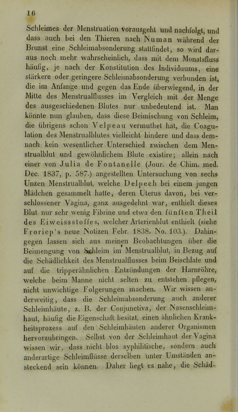 1(3 Schieimes der Menslrualion Vorausgeht und nachfolgt, und dass auch bei den Thieren nach Nu man während der Brunst eine Schleimabsonderung stattfindet, so wird dar- aus noch mehr wahrscheinlich, dass mit dem Monalsfluss häufig, je nach der Konstitution des Individuums, eine stärkere oder geringere Schleimabsonderung verbunden ist, die im Anfange und gegen das Ende überwiegend, in der Mitte des Menslrualflusses im Vergleich mit der Menge des ausgeschiedenen Blutes nur unbedeutend ist. Man könnte nun glauben, dass diese Beimischung von Schleim, die übrigens schon Velpe au vermulhet hat, die Coagu- lalion des Menstrualblutes vielleicht hindere und dass dem- nach kein wesentlicher Unterschied zwischen dem Men- strualblut und gewöhnlichem Blute existire; allein nach einer von Julia de Fontanelle (Jour. de Chim. med. Dec. 1837, p. 587.) angestellten Untersuchung von sechs Unzen Menstrualblut, welche Delpech bei einem jungen Mädchen gesammelt hatte, deren Uterus davon, bei ver- schlossener Vagina, ganz ausgedehnt war, enthielt dieses Blut nur sehr wenig Fibrine und etwa den fünften Tlieil des Eiweisssloffes, welcher Arterienblut enthielt (siehe Froriep's neue JNotizen Febr. 1838. No. 103.). Dahin- gegen lassen sich aus meinen Beobachtungen über die Beimengung von Schleim im Menstrualblut, in Bezug auf die Schädlichkeit des Menslrualflusses beim Beischlafe und auf die tripperähnlichen Entzündungen der Harnröhre, welche beim Manne nicht selten zu entstehen pflegen, nicht unwichtige Folgerungen machen. Wir wissen an- derweitig, dass die Schleimabsonderung auch anderer Schleimhäute, z. B. der Conjunctiva, der Nasenschleim- haut, häufig die Eigenschaft besitzt, einen ähnlichen Krank- heilsprozess auf den Schleimhäuten anderer Organismen hervorzubringen. Selbst von der Schleimhaut der Vagina wissen wir, dass nicht blos syphilitische, sondern auch anderartige Schleimflüsse derselben unter Umständen an- steckend sein können. Daher liegt es nahe, die Schäd-