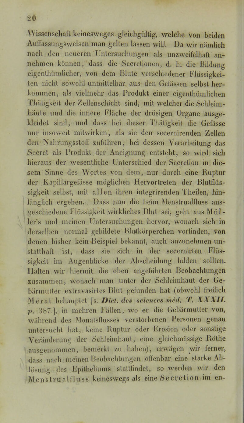 Wissenschaft keinesweges gleichgültig, welche von beiden Auffassungsweisen man gellen lassen will. Da wir nämlich nach den neueren Untersuchungen als unzweifelhaft an- nehmen können, dass die Secrelionen, d. h. die Bildung eigenlhümlicher, von dem Blute verschiedener Flüssigkei- len nicht sowohl unmittelbar aus den Gelassen selbst her- kommen, als vielmehr das Produkt einer eigenlhümlichen Thäligkeit der Zellenschicht sind, mit welcher die Schleim- häute und die innere Fläche der drüsigen Organe ausge- kleidet sind, und dass bei dieser Thäligkeit die Gefässe nur insoweit mitwirken, als sie den secernirenden Zellen den Nahrungsstoff zuführen, bei dessen Verarbeitung das Secret als Produkt der Aneignung entsteht, so wird sich hieraus der wesentliche Unterschied der Secrelion in die- sem Sinne des Wortes von dem, nur durch eine Ruptur der Kapillargefässe möglichen Hervor treten der Blutflüs- sigkeit selbst, mit allen ihren integrirenden Theilen, hin- länglich ergeben. Dass nun die beim Menslrualfluss aus- geschiedene Flüssigkeit wirkliches Blut sei, geht aus Mül- lems und meinen Untersuchungen hervor, wonach sich in derselben normal gebildete Blutkörperchen vorfinden, von denen bisher kein Beispiel bekannt, auch anzunehmen un- statthaft ist, dass sie sich in der secerniiien Flüs- sigkeit im Augenblicke der Abscheidung bilden sollten. Hallen wir hiermit die oben angeführten Beobachtungen zusammen, wonach man unter der Schleimhaut der Ge- bärmutter extravasales Blut gefunden hat (obwohl freilich Moral behauptet [s. Diel, des sciences-med; T. XXXII. p. 387 ], in mehren Fällen, wo er die Gebärmuller von, während des Monatsflusses verstorbenen Personen genau untersucht hat, keine Ruptur oder Erosion oder sonstige Veränderung der Schleimhaut, eine gleichmüssige Rothe ausgenommen, bemerkt zu haben), erwägen wir ferner, dass nach meinen Beobachtungen offenbar eine starke Ab- lösung des Epitheliums stattfindet, so werden wir den Menslrualfluss keineswegs als eine Secretion im en-