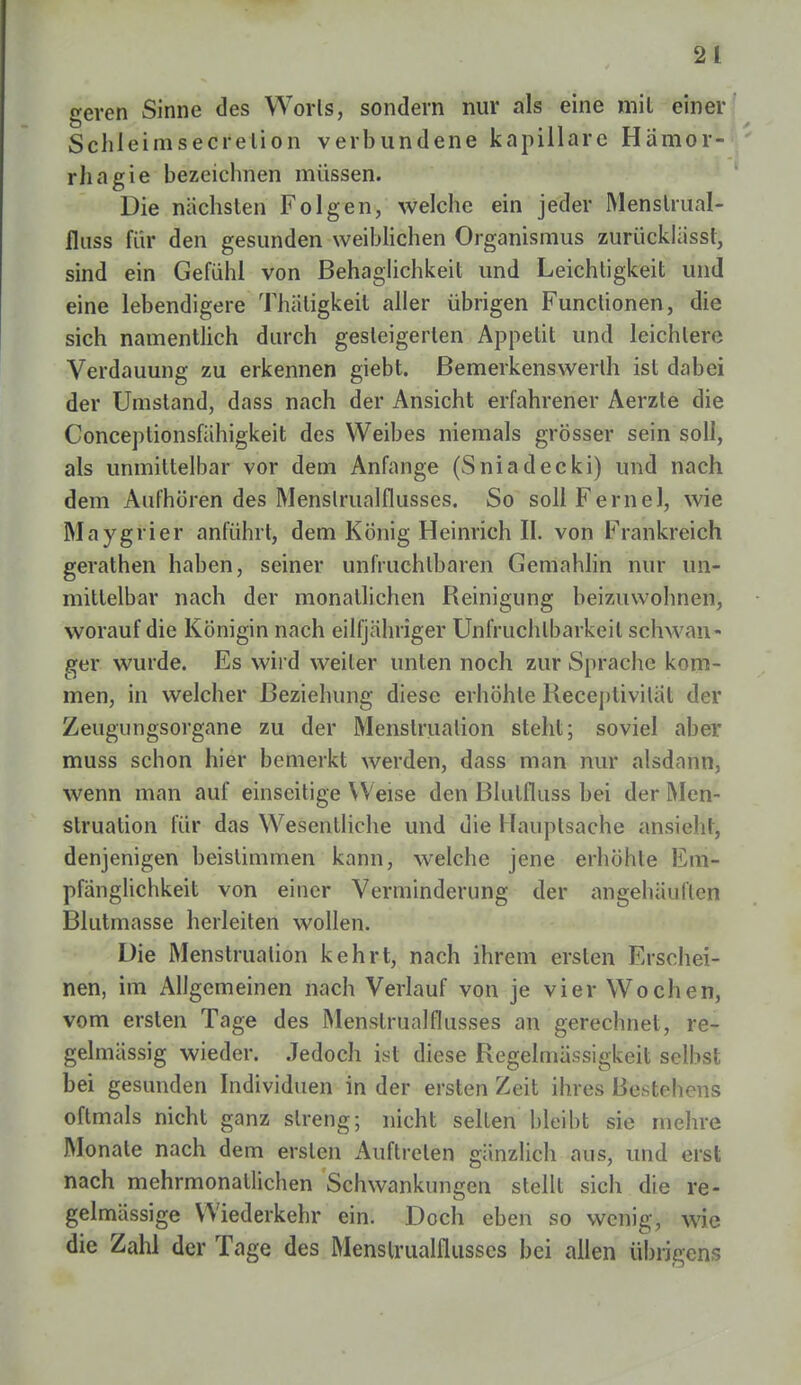 geren Sinne des Worls, sondern nur als eine mil einer Schleimsecrelion verbundene kapillare Hämor- rhagie bezeichnen müssen. Die nächsten Folgen, welche ein jeder Menstrual- fluss für den gesunden weiblichen Organismus zurücklässt, sind ein Gefühl von Behaglichkeit und Leichtigkeit und eine lebendigere Thätigkeit aller übrigen Functionen, die sich namentlich durch gesteigerten Appetit und leichlere Verdauung zu erkennen giebt. Bemerkenswert ist dabei der Umstand, dass nach der Ansicht erfahrener Aerzte die Conceplionsfähigkeit des Weibes niemals grösser sein soll, als unmittelbar vor dem Anfange (Sniadecki) und nach dem Aufhören des Menslrualflusses. So sollFernel, wie Mnygrier anführt, dem König Heinrich IL von Frankreich gerathen haben, seiner unfruchtbaren Gemahlin nur un- mittelbar nach der monatlichen Reinigung beizuwohnen, worauf die Königin nach eilfjähriger Unfruchtbarkeit schwan- ger wurde. Es wird weiter unten noch zur Sprache kom- men, in welcher Beziehung diese erhöhte Receptivilät der Zeugungsorgane zu der Menstruation steht; soviel aber muss schon hier bemerkt werden, dass man nur alsdann, wenn man auf einseitige Weise den Blutfluss bei der Men- struation für das Wesentliche und die Hauptsache ansieht, denjenigen beistimmen kann, welche jene erhöhte Em- pfänglichkeit von einer Verminderung der angehäuften Blutmasse herleiten wollen. Die Menstruation kehrt, nach ihrem ersten Erschei- nen, im Allgemeinen nach Verlauf von je vier Wochen, vom ersten Tage des Menslrualflusses an gerechnet, re- gelmässig wieder. Jedoch ist diese Regelmässigkeit selbst bei gesunden Individuen in der ersten Zeit ihres Bestehens oftmals nicht ganz streng; nicht seilen bleibt sie mehre Monate nach dem erslen Auftreten gänzlich aus, und erst nach mehrmonallichen Schwankungen stellt sich die re- gelmässige Wiederkehr ein. Doch eben so wenig, wie die Zahl der Tage des Menslrualflusses bei allen übrigens