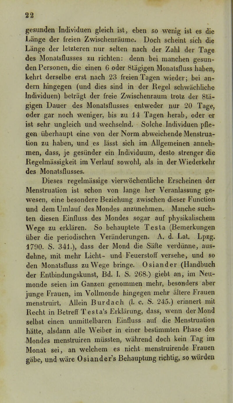 gesunden Individuen gleich ist, eben so wenig ist es die Länge der freien Zwischenräume. Doch scheint sich die Länge der letzteren nur selten nach der Zahl der Tage des Monalsflusses zu richten: denn bei manchen gesun- den Personen, die einen 6 oder 8tägigen Monatsfluss haben, kehrt derselbe erst nach 23 freien Tagen wieder; bei an- dern hingegen (und dies sind in der Regel schwächliche Individuen) beträgt der freie Zwischenraum trotz der 8tä- gigen Dauer des Monalsflusses entweder nur 20 Tage, oder gar noch weniger, bis zu 14 Tagen herab, oder er ist sehr ungleich und wechselnd. Solche Individuen pfle- gen überhaupt eine von der Norm abweichende Menstrua- tion zu haben, und es lässt sich im Allgemeinen anneh- men, dass, je gesünder ein Individuum, desto strenger die Regelmässigkeit im Verlauf sowohl, als in der Wiederkehr des Monatsflusses. Dieses regelmässige vierwöchentliche Erscheinen der Menstruation ist schon von lange her Veranlassung ge- wesen, eine besondere Beziehung zwischen dieser Function und dem Umlauf des Mondes anzunehmen. Manche such- ten diesen Einfluss des Mondes sogar auf physikalischem Wege zu erklären. So behauptete Testa (Bemerkungen über die periodischen Veränderungen. A. d. Lat. Lpzg. 1790. S. 341.), dass der Mond die Säfte verdünne, aus- dehne, mit mehr Licht- und Feuerstoff versehe, und so den Monatsfluss zu Wege bringe. Osiander (Handbuch der Entbindungskunst, Bd. L S. 268.) giebt an, im Neu- monde seien im Ganzen genommen mehr, besonders aber junge Frauen, im Vollmonde hingegen mehr allere Frauen menstruirt. Allein Burdach (1. c. S. 245.) erinnert mit Recht in Betreff Testa's Erklärung, dass, wenn der Mond selbst einen unmittelbaren Einfluss auf die Menstruation hätte, alsdann alle Weiber in einer bestimmten Phase des -Mondes menslruiren müssten, während doch kein Tag im Monat sei, an welchem es nicht menstruirende Frauen gäbe, und wäre Osiander's Behauptung richtig, so würden