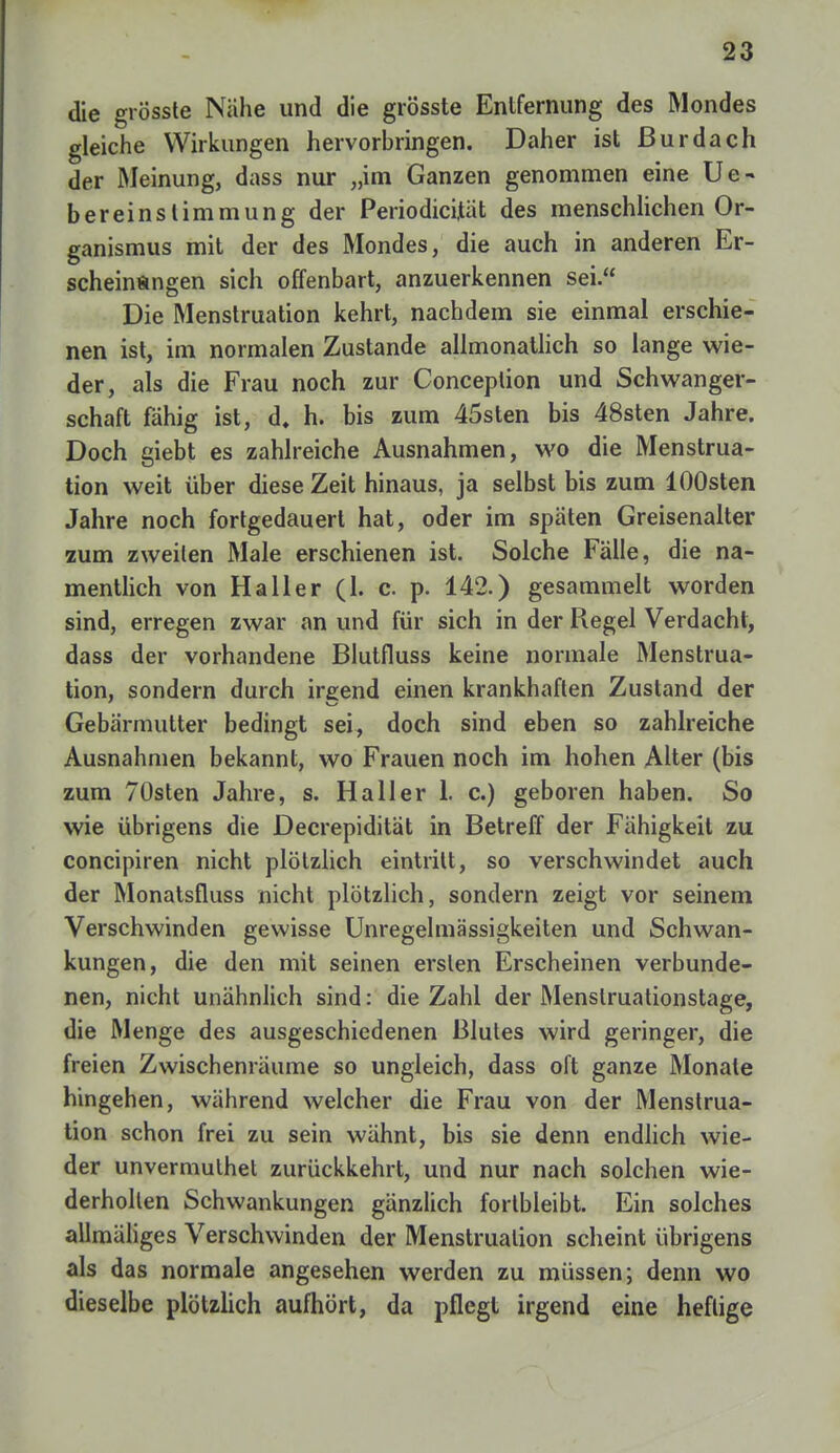 die grösste Nähe und die grösste Entfernung des Mondes gleiche Wirkungen hervorbringen. Daher ist ßurdach der Meinung, dass nur „im Ganzen genommen eine Ue- bereinstimmung der Periodicijtät des menschlichen Or- ganismus mit der des Mondes, die auch in anderen Er- scheinungen sich offenbart, anzuerkennen sei. Die Menstruation kehrt, nachdem sie einmal erschie- nen ist, im normalen Zustande allmonatlich so lange wie- der, als die Frau noch zur Conception und Schwanger- schaft fähig ist, d. h. bis zum 45sten bis 48sten Jahre. Doch giebt es zahlreiche Ausnahmen, wo die Menstrua- tion weit über diese Zeit hinaus, ja selbst bis zum lOOsten Jahre noch fortgedauert hat, oder im späten Greisenalter zum zweilen Male erschienen ist. Solche Fälle, die na- mentlich von Ha 11 er (1. c. p. 142.) gesammelt worden sind, erregen zwar an und für sich in der Regel Verdacht, dass der vorhandene Blutfluss keine normale Menstrua- tion, sondern durch irgend einen krankhaften Zustand der Gebärmutter bedingt sei, doch sind eben so zahlreiche Ausnahmen bekannt, wo Frauen noch im hohen Alter (bis zum 70sten Jahre, s. Ha 11 er 1. c.) geboren haben. So wie übrigens die Decrepidität in Betreff der Fähigkeit zu concipiren nicht plötzlich eintritt, so verschwindet auch der Monatsfluss nicht plötzlich, sondern zeigt vor seinem Verschwinden gewisse Unregelmässigkeiten und Schwan- kungen, die den mit seinen ersten Erscheinen verbunde- nen, nicht unähnlich sind: die Zahl der Menslruationstage, die Menge des ausgeschiedenen Blutes wird geringer, die freien Zwischenräume so ungleich, dass oft ganze Monate hingehen, während welcher die Frau von der Menstrua- tion schon frei zu sein wähnt, bis sie denn endlich wie- der unvermulhet zurückkehrt, und nur nach solchen wie- derholten Schwankungen gänzlich fortbleibt. Ein solches allmäliges Verschwinden der Menstruation scheint übrigens als das normale angesehen werden zu müssen; denn wo dieselbe plötzlich aufhört, da pflegt irgend eine heftige