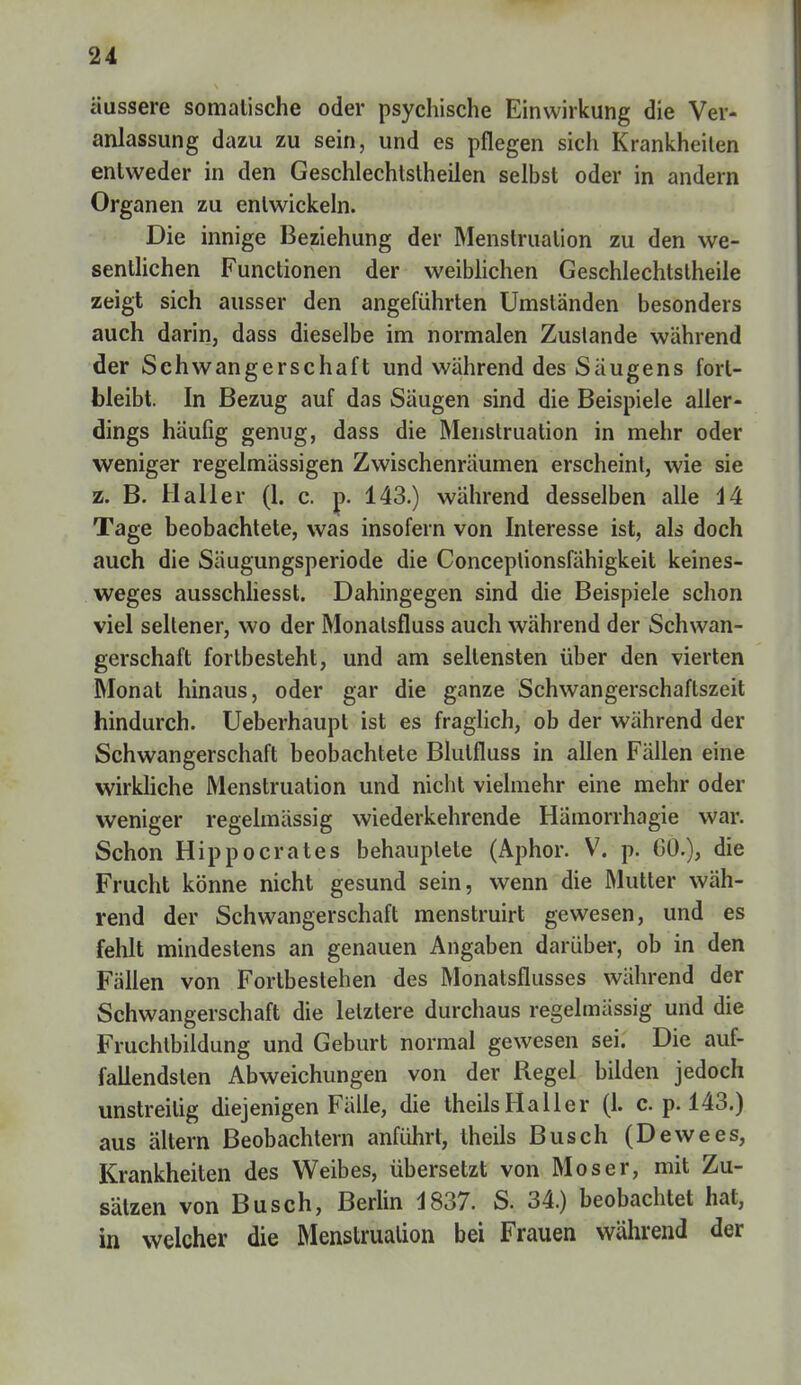 äussere somalische oder psychische Einwirkung die Ver- anlassung dazu zu sein, und es pflegen sich Krankheilen entweder in den Geschlechtstheilen selbst oder in andern Organen zu entwickeln. Die innige Beziehung der Menstruation zu den we- sentlichen Functionen der weiblichen Geschlechtstheile zeigt sich ausser den angeführten Umständen besonders auch darin, dass dieselbe im normalen Zustande während der Schwangerschaft und während des Saugens fort- bleibt. In Bezug auf das Säugen sind die Beispiele aller- dings häufig genug, dass die Menstruation in mehr oder weniger regelmässigen Zwischenräumen erscheint, wie sie z. B. Hall er (1. c. p. 143.) während desselben alle 44 Tage beobachtete, was insofern von Interesse ist, als doch auch die Säugungsperiode die Conceplionsfähigkeit keines- weges ausschliesst. Dahingegen sind die Beispiele schon viel seltener, wo der Monalsfluss auch während der Schwan- gerschaft fortbesteht, und am seltensten über den vierten Monat hinaus, oder gar die ganze Schwangerschaftszeit hindurch. Ueberhaupt ist es fraglich, ob der während der Schwangerschaft beobachtete Blutfluss in allen Fällen eine wirkliche Menstruation und nicht vielmehr eine mehr oder weniger regelmässig wiederkehrende Hämorrhagie war. Schon Hippocrates behauptete (Aphor. V. p. CO.), die Frucht könne nicht gesund sein, wenn die Mutter wäh- rend der Schwangerschaft menstruirt gewesen, und es fehlt mindestens an genauen Angaben darüber, ob in den Fällen von Fortbestehen des Monalsflusses während der Schwangerschaft die letztere durchaus regelmässig und die Fruchtbildung und Geburt normal gewesen sei. Die auf- fallendsten Abweichungen von der Regel bilden jedoch unstreitig diejenigen Fälle, die theilsHaller (1. c. p. 143.) aus altern Beobachtern anführt, theils Busch (Dewees, Krankheiten des Weibes, übersetzt von Moser, mit Zu- sätzen von Busch, Berlin 1837. S. 34.) beobachtet hat, in welcher die Menstruation bei Frauen während der