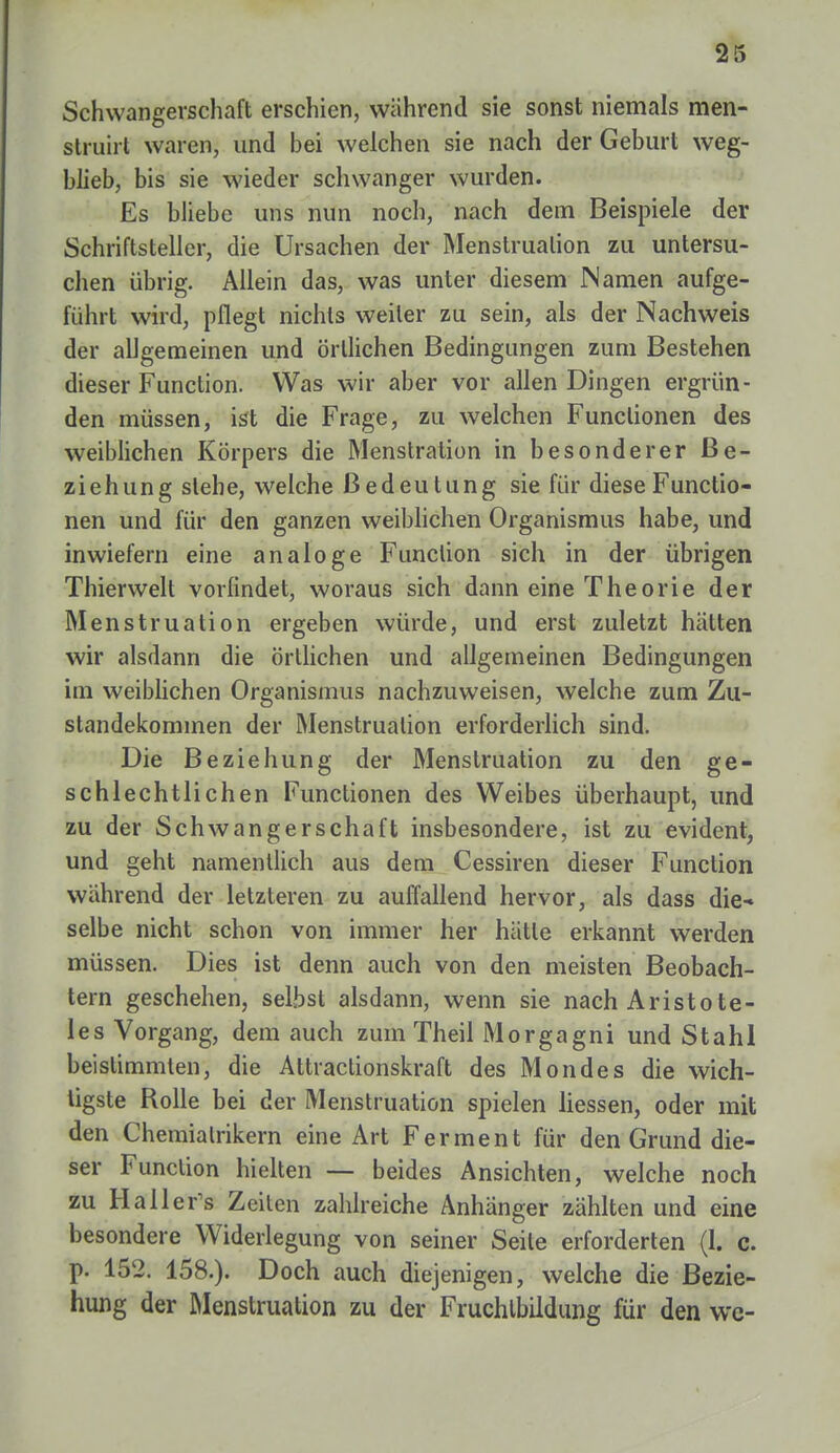 Schwangerschaft erschien, während sie sonst niemals men- struirt waren, und bei welchen sie nach der Geburt weg- blieb, bis sie wieder schwanger wurden. Es bliebe uns nun noch, nach dem Beispiele der Schriftsteller, die Ursachen der Menstruation zu untersu- chen übrig. Allein das, was unter diesem Namen aufge- führt wird, pflegt nichts weiter zu sein, als der Nachweis der allgemeinen und örtlichen Bedingungen zum Bestehen dieser Function. Was wir aber vor allen Dingen ergrün- den müssen, ist die Frage, zu welchen Functionen des weiblichen Körpers die Menstration in besonderer Be- ziehung stehe, welche Bedeutung sie für diese Functio- nen und für den ganzen weiblichen Organismus habe, und inwiefern eine analoge Function sich in der übrigen Thierwelt vorfindet, woraus sich dann eine Theorie der Menstruation ergeben würde, und erst zuletzt hätten wir alsdann die örtlichen und allgemeinen Bedingungen im weiblichen Organismus nachzuweisen, welche zum Zu- standekommen der Menstruation erforderlich sind. Die Beziehung der Menstruation zu den ge- schlechtlichen Functionen des Weibes überhaupt, und zu der Schwangerschaft insbesondere, ist zu evident, und geht namentlich aus dem Cessiren dieser Function während der letzteren zu auffallend hervor, als dass die* selbe nicht schon von immer her hätte erkannt werden müssen. Dies ist denn auch von den meisten Beobach- tern geschehen, selbst alsdann, wenn sie nach Aristote- les Vorgang, dem auch zum Theil Morgagni und Stahl beistimmten, die Attiactionskraft des Mondes die wich- tigste Rolle bei der Menstruation spielen Hessen, oder mit den Chemialrikern eine Art Ferment für den Grund die- ser Function hielten — beides Ansichten, welche noch zu Halleres Zeiten zahlreiche Anhänger zählten und eine besondere Widerlegung von seiner Seile erforderten (1. c. p. 152. 158.). Doch auch diejenigen, welche die Bezie- hung der Menstruation zu der Fruchtbildung für den wc-