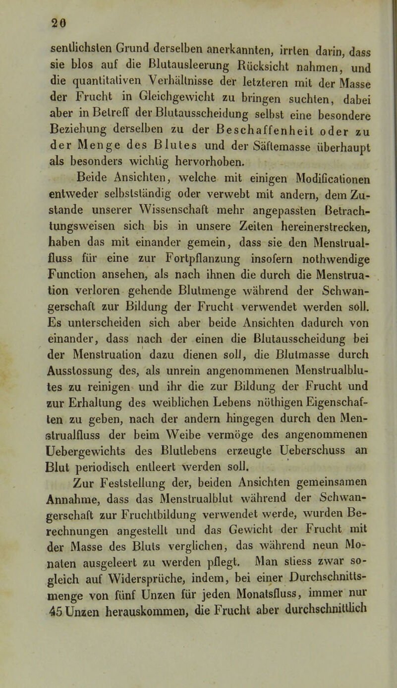 20 senllichslen Grund derselben anerkannten, irrten darin, dass sie blos auf die Blutausleerung Rücksicht nahmen, und die quantitativen Verhältnisse der letzteren mit der Masse der Frucht in Gleichgewicht zu bringen suchten, dabei aber in Betreff der Blutausscheidung selbst eine besondere Beziehung derselben zu der Beschaffenheit oder zu der Menge des Blutes und der Säflemasse überhaupt als besonders wichtig hervorhoben. Beide Ansichten, welche mit einigen Modifikationen entweder selbstständig oder verwebt mit andern, dem Zu- stande unserer Wissenschaft mehr angepassten Betrach- tungsweisen sich bis in unsere Zeiten hereinerstrecken, haben das mit einander gemein, dass sie den Menslrual- fluss für eine zur Fortpflanzung insofern nothwendige Function ansehen, als nach ihnen die durch die Menstrua- tion verloren gehende Blutmenge während der Schwan- gerschaft zur Bildung der Frucht verwendet werden soll. Es unterscheiden sich aber beide Ansichten dadurch von einander, dass nach der einen die ßlutausscheidung bei der Menstruation dazu dienen soll, die Blulmasse durch Ausstossung des, als unrein angenommenen Menstrualblu- tes zu reinigen und ihr die zur Bildung der Frucht und zur Erhaltung des weiblichen Lebens nöthigen Eigenschaf- ten zu geben, nach der andern hingegen durch den Men- slrualfluss der beim Weibe vermöge des angenommenen Uebergewichts des Blutlebens erzeugte Ueberschuss an Blut periodisch entleert werden soll. Zur Feststellung der, beiden Ansichten gemeinsamen Annahme, dass das Menstrualblut während der Schwan- gerschaft zur Fruchtbildung verwendet werde, wurden Be- rechnungen angestellt und das Gewicht der Frucht mit der Masse des Bluts verglichen, das während neun Mo- naten ausgeleert zu werden pflegt. Man stiess zwar so- gleich auf Widersprüche, indem, bei einer Durchschnitts- menge von fünf Unzen für jeden Monatsfluss, immer nur 45 Unzen herauskommen, die Frucht aber durchschnittlich