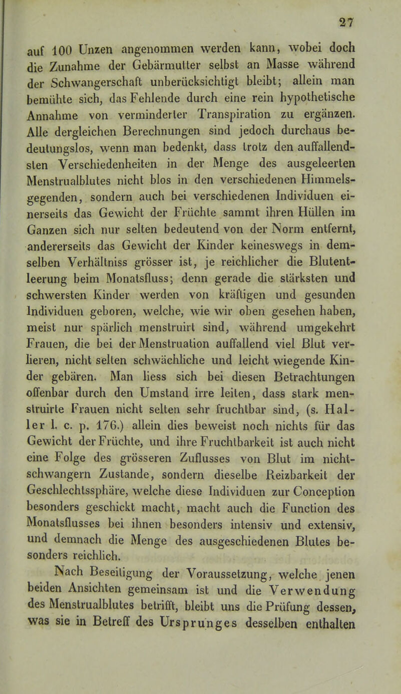 auf 100 Unzen angenommen werden kann, wobei doch die Zunahme der Gebärmutter selbst an Masse während der Schwangerschaft unberücksichtigt bleibt; allein man bemühte sich, das Fehlende durch eine rein hypothetische Annahme von verminderter Transpiration zu ergänzen. Alle dergleichen Berechnungen sind jedoch durchaus be- deutungslos, wenn man bedenkt, dass trotz den auffallend- sten Verschiedenheiten in der Menge des ausgeleerten Menstrualblutes nicht blos in den verschiedenen Himmels- gegenden, sondern auch bei verschiedenen Individuen ei- nerseits das Gewicht der Früchte sammt ihren Hüllen im Ganzen sich nur selten bedeutend von der Norm entfernt, andererseits das Gewicht der Kinder keineswegs in dem- selben Verhältniss grösser ist, je reichlicher die Blutent- leerung beim Monatsfluss; denn gerade die stärksten und schwersten Kinder werden von kräftigen und gesunden Individuen geboren, welche, wie wir oben gesehen haben, meist nur spärlich menstruirt sind, während umgekehrt Frauen, die bei der Menstruation auffallend viel Blut ver- lieren, nicht selten schwächliche und leicht wiegende Kin- der gebären. Man Hess sich bei diesen Betrachtungen offenbar durch den Umstand irre leiten, dass stark men- struirle Frauen nicht selten sehr fruchtbar sind, (s. Hal- ler 1. c. p. 176.) allein dies beweist noch nichts für das Gewicht der Früchte, und ihre Fruchtbarkeit ist auch nicht eine Folge des grösseren Zuflusses von Blut im nicht- schwangern Zustande, sondern dieselbe Reizbarkeit der Geschlechlssphäre, welche diese Individuen zur Conception besonders geschickt macht, macht auch die Function des Monatsflusses bei ihnen besonders intensiv und extensiv, und demnach die Menge des ausgeschiedenen Blutes be- sonders reichlich. Nach Beseitigung der Voraussetzung, welche jenen beiden Ansichten gemeinsam ist und die Verwendung des Menstrualblutes betrifft, bleibt uns die Prüfung dessen, was sie in Betreff des Ursprunges desselben enthalten